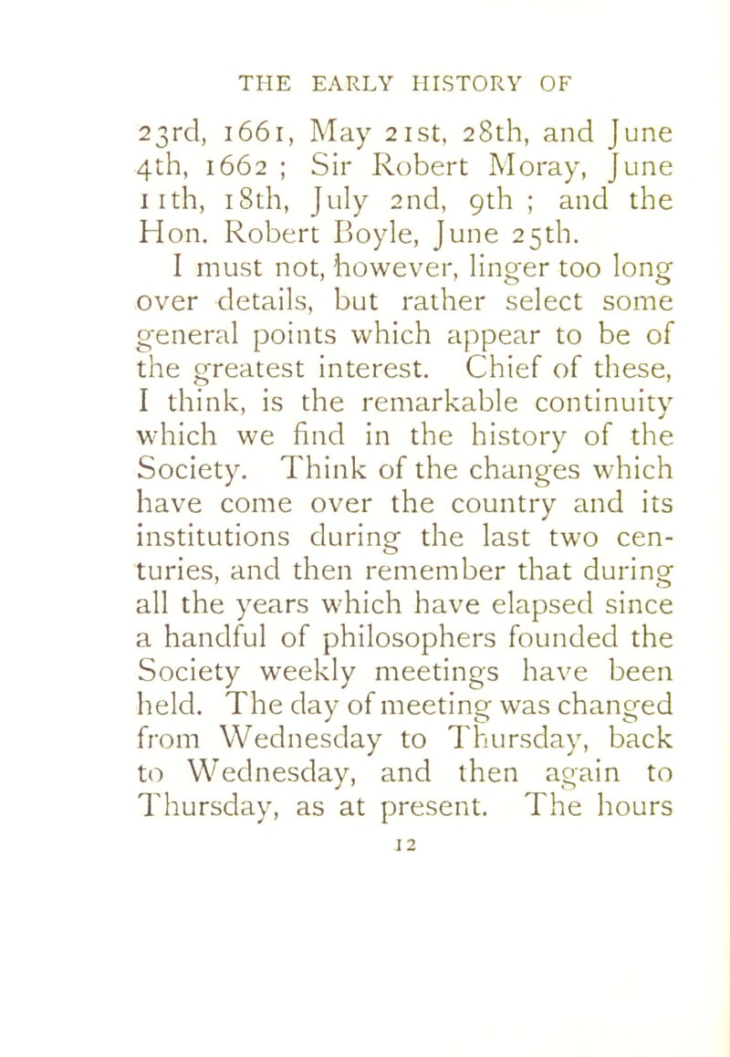 23rd, 1661, May 21st, 28th, and June 4th, 1662 ; Sir Robert Moray, June iith, i8th, July 2nd, 9th ; and the Hon. Robert Boyle, June 25th. I must not, however, linger too long over details, but rather select some general points which appear to be of the greatest interest. Chief of these, I think, is the remarkable continuity which we find in the history of the Society. Think of the changes which have come over the country and its institutions during the last two cen- turies, and then remember that during all the years which have elapsed since a handful of philosophers founded the Society weekly meetings have been held. The day of meeting was changed from Wednesday to Thursday, back to Wednesday, and then again to Thursday, as at present. The hours