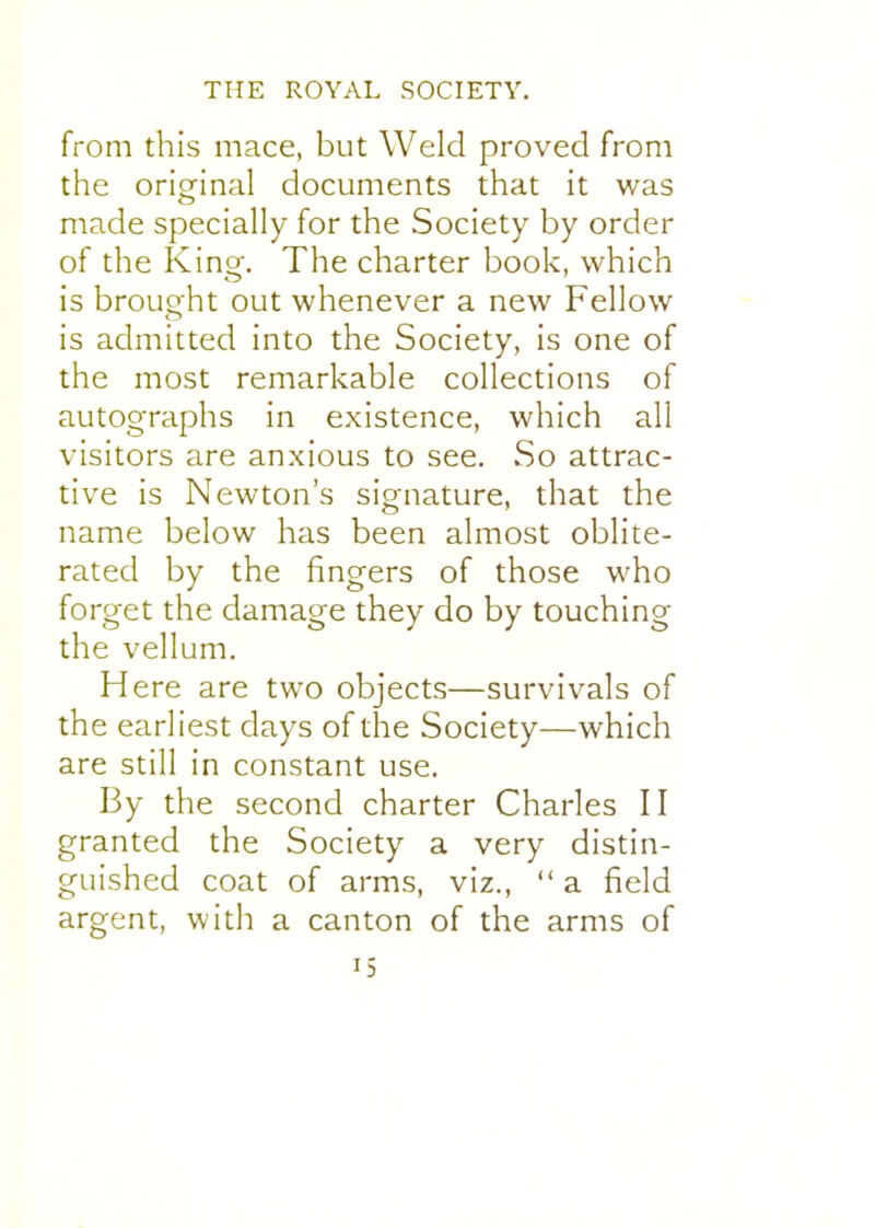 from this mace, but Weld proved from the origrinal documents that it was made specially for the Society by order of the King. The charter book, which is brought out whenever a new Fellow is admitted into the Society, is one of the most remarkable collections of autographs in existence, which all visitors are anxious to see. So attrac- tive is Newton's signature, that the name below has been almost oblite- rated by the fingers of those who forget the damage they do by touching the vellum. Here are two objects—survivals of the earliest days of the Society—which are still in constant use. By the second charter Charles II granted the Society a very distin- guished coat of arms, viz., a field argent, with a canton of the arms of