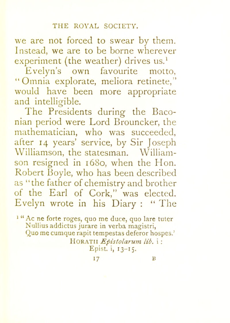 we are not forced to swear by them. Instead, we are to be borne wherever experiment (the weather) drives us.^ Evelyn's own favourite motto, Omnia explorate, meliora retinete, would have been more appropriate and intellio'ible. o The Presidents during the Baco- nian period were Lord Brouncker, the mathematician, who was succeeded, after 14 years' service, by Sir Joseph Williamson, the statesman. William- son resigned in 1680, when the Hon, Robert Boyle, who has been described as the father of chemistry and brother of the Earl of Cork, was elected. Evelyn wrote in his Diary :  The '  Ac ne forte roges, quo me duce, quo lare tutor Nullius addictus jurare in verba magistri, Quo me cumque rapit tempestas deferor hospes.' HORATii Epistolariim lib, i : Epist. i, 13-15.