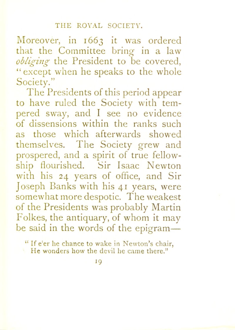 Moreover, in 1663 it was ordered that the Committee bring- in a law obliging the President to be covered, except when he speaks to the whole Society. The Presidents of this period appear to have ruled the Society with tem- pered sway, and I see no evidence of dissensions within the ranks such as those which afterwards showed themselves. The Society grew and prospered, and a spirit of true fellow- ship flourished. Sir Isaac Newton with his 24 years of office, and Sir Joseph Banks with his 41 years, were somewhat more despotic. The weakest of the Presidents was probably Martin P^olkes, the antiquary, of whom it may be said in the words of the epigram—  If e'er he chance to wake in Newton's chair, He wonders how the devil he came there.