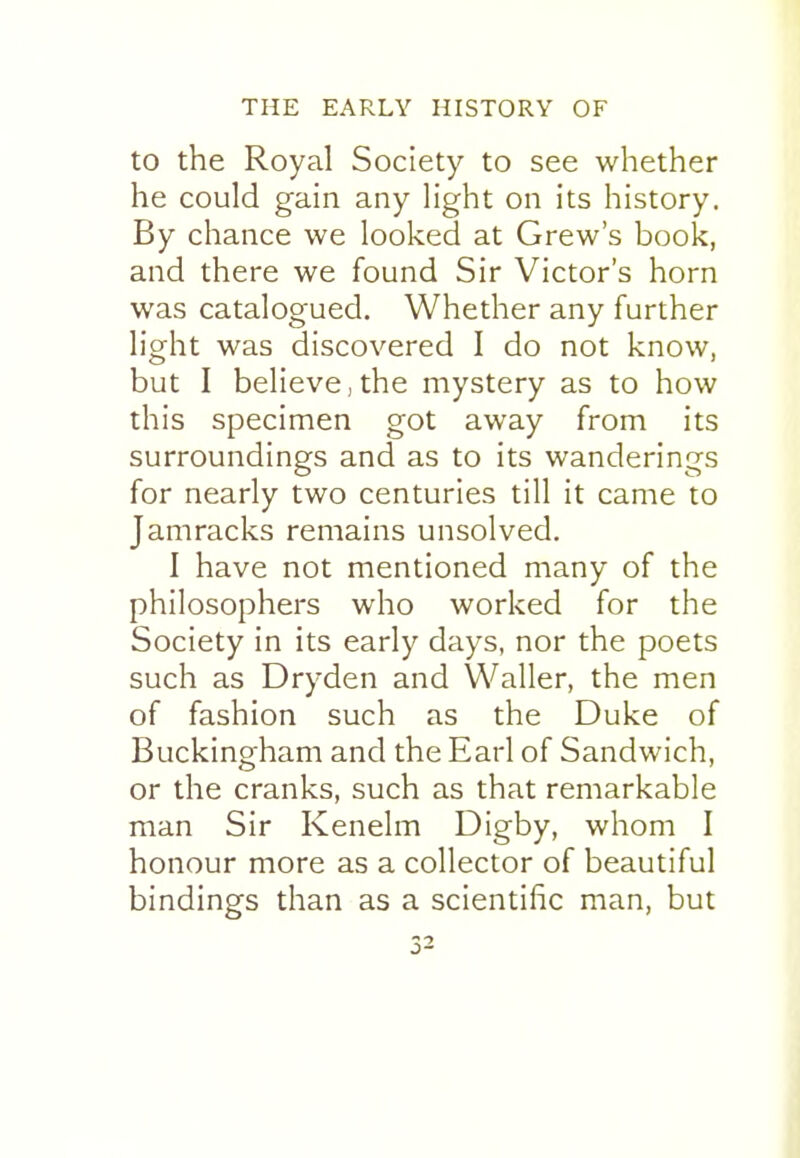 to the Royal Society to see whether he could gain any light on its history. By chance we looked at Grew's book, and there we found Sir Victor's horn was catalogued. Whether any further light was discovered I do not know, but I believe,the mystery as to how this specimen got away from its surroundings and as to its wanderings for nearly two centuries till it came to Jamracks remains unsolved. I have not mentioned many of the philosophers who worked for the Society in its early days, nor the poets such as Dryden and Waller, the men of fashion such as the Duke of Buckingham and the Earl of Sandwich, or the cranks, such as that remarkable man Sir Kenelm Digby, whom I honour more as a collector of beautiful bindings than as a scientific man, but