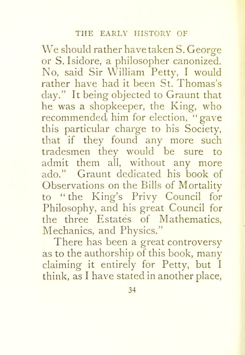 We should rather have taken S. Georore or S. Isidore, a philosopher canonized. No, said Sir William Petty, I would rather have had it been St. Thomas's day. It being objected to Graunt that he was a shopkeeper, the King, who recommended him for election, gave this particular charge to his Society, that if they found any more such tradesmen they would be sure to admit them all, without any more ado. Graunt dedicated his book of Observations on the Bills of Mortality to  the King's Privy Council for Philosophy, and his great Council for the three Estates of Mathematics, Mechanics, and Physics. There has been a great controversy as to the authorship of this book, many claiming it entirely for Petty, but I think, as I have stated in another place,