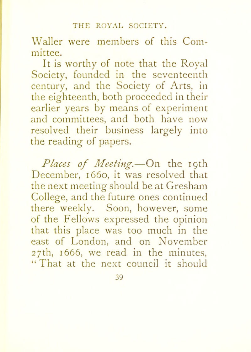 Waller were members of this Com- mittee. It is worthy of note that the Royal Society, founded in the seventeenth century, and the Society of Arts, in the eighteenth, both proceeded in their earlier years by means of experiment and committees, and both have now resolved their business largely into the reading of papers. Places of Meeting.—On the 19th December, 1660, it was resolved that the next meeting should be at Gresham College, and the future ones continued there weekly. Soon, however, some of the Fellows expressed the opinion that this place was too much in the east of London, and on November 27th, 1666, we read in the minutes,  That at the next council it should