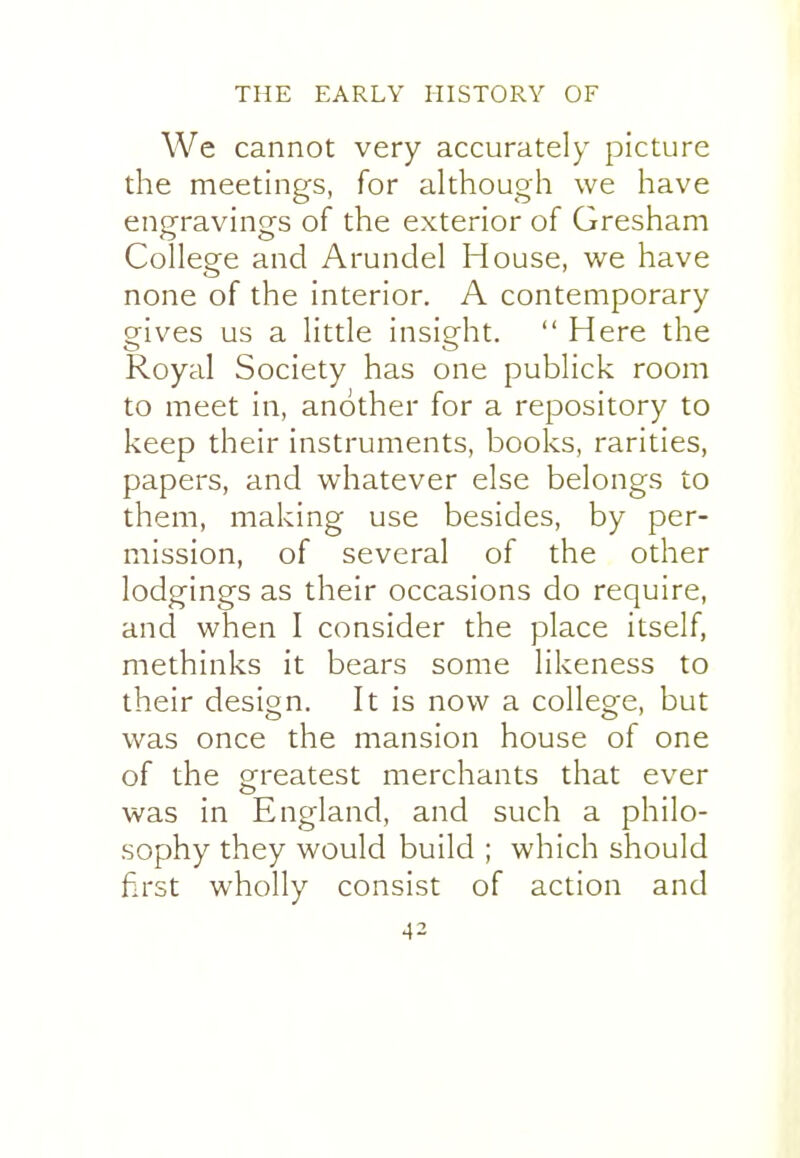 We cannot very accurately picture the meetings, for although we have engravings of the exterior of Gresham College and Arundel House, we have none of the interior. A contemporary gives us a little insight.  Here the Royal Society has one publick room to meet in, another for a repository to keep their instruments, books, rarities, papers, and whatever else belongs to them, making use besides, by per- mission, of several of the other lodgings as their occasions do require, and when I consider the place itself, methinks it bears some likeness to their design. It is now a college, but was once the mansion house of one of the greatest merchants that ever was in England, and such a philo- sophy they would build ; which should first wholly consist of action and