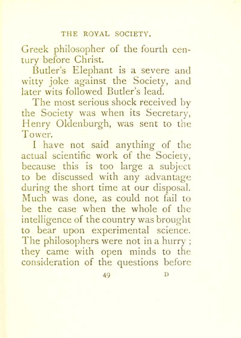 Greek philosopher of the fourth cen- tury before Christ. Butler's Elephant is a severe and witty joke against the Society, and later wits followed Butler's lead. The most serious shock received by the Society was when its Secretary, Henry Oldenburgh, was sent to the Tower. I have not said anything of the actual scientific work of the Society, because this is too large a subject to be discussed with any advantage during the short time at our disposal. Much was done, as could not fail to be the case when the whole of the intelligence of the country was brought to bear upon experimental science. The philosophers were not in a hurry ; they came with open minds to the consideration of the questions before