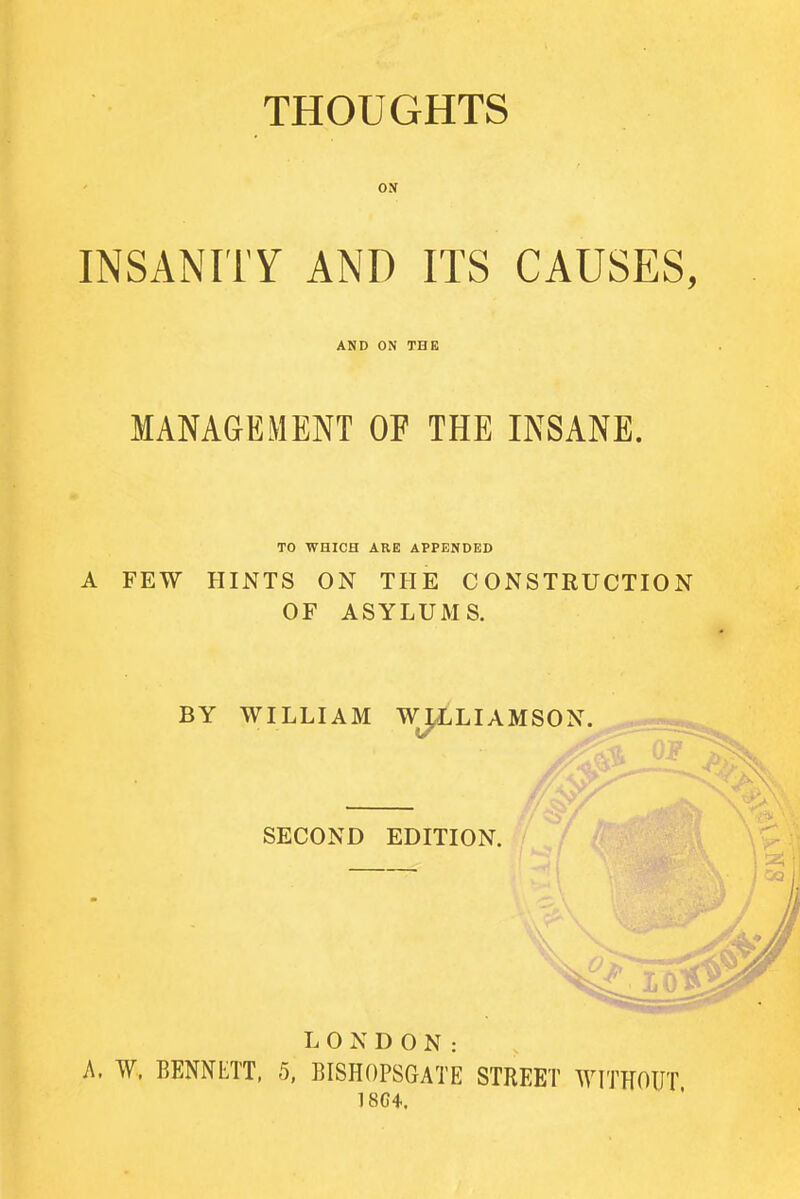 THOUGHTS ON INSANITY AND ITS CAUSES, AND ON THE MANAGEMENT OF THE INSANE. TO WHICH ARE APPENDED A FEW HINTS ON THE CONSTRUCTION OF ASYLUMS. LONDON: A, W, BENNETT, 5, BISHOPSGATE STREET WITHOUT 18C4.