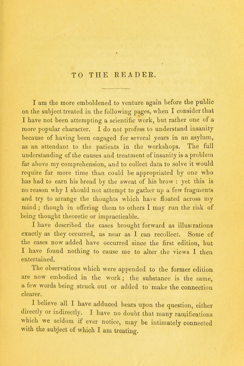 TO THE READER. I am the more emboldened to venture again before the public on the subject treated in the following pages, when I consider that I have not been attempting a scientific work, but rather one of a more popular character. I do not profess to understand insanity because of having been engaged for several years in an asylum, as an attendant to the patients in the workshops. The full understanding of the causes and treatment of insanity is a problem far above my comprehension, and to collect data to solve it would require far more time than could be appropriated by one who has had to earn his bread by the sweat of his brow : yet this is no reason why I should not attempt to gather up a few fragments and try to arrange the thoughts which have floated across my mind; though in offering them to others I may run the risk of being thought theoretic or impracticable. I have described the cases brought forward as illustrations exactly as they occurred, as near as 1 can recollect. Some of the cases now added have occurred since the first edition, but I have found nothing to cause me to alter the views I then entertained. The observations which were appended to the former edition are now embodied in the work; the substance is the same, a few words being struck out or added to make the connection clearer. I believe all I have adduced bears upon the question, either directly or indirectly. I have no doubt that many ramifications which we seldom if ever notice, may be intimately connected with the subject of which I am treating.