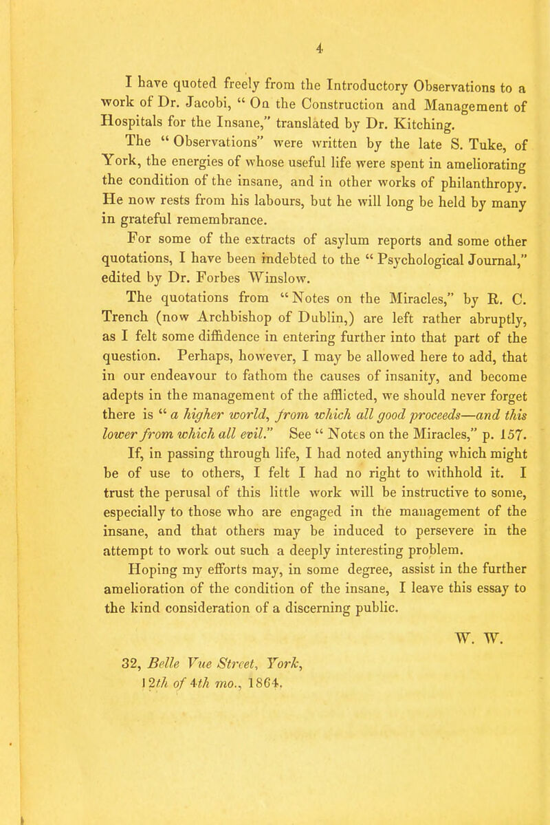 I have quoted freely from the Introductory Observations to a work of Dr. Jacobi,  On the Construction and Management of Hospitals for the Insane, translated by Dr. Kitching. The  Observations were written by the late S. Tuke, of York, the energies of whose useful life were spent in ameliorating the condition of the insane, and in other works of philanthropy. He now rests from his labours, but he will long be held by many in grateful remembrance. For some of the extracts of asylum reports and some other quotations, I have been indebted to the  Psychological Journal, edited by Dr. Forbes Winslow. The quotations from Notes on the Miracles, by R. C. Trench (now Archbishop of Dublin,) are left rather abruptly, as I felt some diffidence in entering further into that part of the question. Perhaps, however, I may be allowed here to add, that in our endeavour to fathom the causes of insanity, and become adepts in the management of the afflicted, we should never forget there is  a higher world, from which all good proceeds—and this lower from which all evil. See  Notes on the Miracles, p. 157. If, in passing through life, I had noted anything which might be of use to others, I felt I had no right to withhold it. I trust the perusal of this little work will be instructive to some, especially to those who are engaged in the management of the insane, and that others may be induced to persevere in the attempt to work out such a deeply interesting problem. Hoping my efforts may, in some degree, assist in the further amelioration of the condition of the insane, I leave this essay to the kind consideration of a discerning public. W. W. 32, Belle Vue Street, York, \2th ofUh mo., 1864.