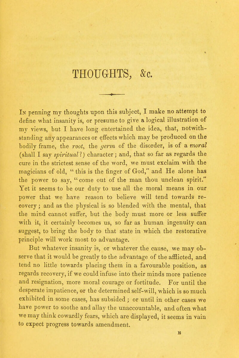 THOUGHTS, &c. In penning my thoughts upon this subject, I make no attempt to define what insanity is, or presume to give a logical illustration of my views, but I have long entertained the idea, that, notwith- standing any appearances or effects which may be produced on the bodily frame, the root, the germ of the disorder, is of a moral (shall I say spiritual?) character; and, that so far as regards the cure in the strictest sense of the word, we must exclaim with the magicians of old,  this is the finger of God, and He alone has the power to say,  come out of the man thou unclean spirit. Yet it seems to be our duty to use all the moral means in our power that we have reason to believe will tend towards re- covery ; and as the physical is so blended with the mental, that the mind cannot suffer, but the body must more or less suffer with it, it certainly becomes us, so far as human ingenuity can suggest, to bring the body to that state in which the restorative principle will work most to advantage. But whatever insanity is, or whatever the cause, we may ob- serve that it would be greatly to the advantage of the afflicted, and tend no little towards placing them in a favourable position, as regards recovery, if we could infuse into their minds more patience and resignation, more moral courage or fortitude. For until the desperate impatience, or the determined self-will, which is so much exhibited in some cases, has subsided; or until in other cases we have power to soothe and allay the unaccountable, and often what we may think cowardly fears, which are displayed, it seems in vain to expect progress towards amendment.