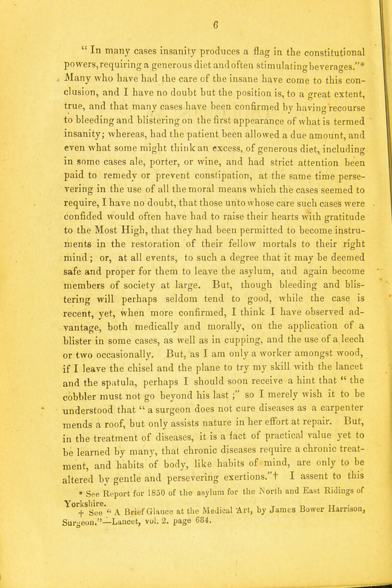 G  In many cases insanity produces a flag in the constitutional powers,requiring a generous diet andoften stimulatingbeverages.* Many who have had the care of the insane have come to this con- clusion, and I have no doubt but the position is, to a great extent, true, and that many cases have been confirmed by having recourse to bleeding and blistering on the first appearance of what is termed insanity; whereas, had the patient been allowed a due amount, and even what some might think an excess, of generous diet, including in some cases ale, porter, or wine, and had strict attention been paid to remedy or prevent constipation, at the same time perse- vering in the use of all the moral means which the cases seemed to require, I have no doubt, that those unto whose care such cases were confided would often have had to raise their hearts with gratitude to the Most High, that they had been permitted to become instru- ments in the restoration of their fellow mortals to their right mind; or, at all events, to such a degree that it may be deemed safe and proper for them to leave the asylum, and again become members of society at large. But, though bleeding and blis- tering will perhaps seldom tend to good, while the case is recent, yet, when more confirmed, I think I have observed ad- vantage, both medically and morally, on the application of a blister in some cases, as well as in cupping, and the use of a leech or two occasionally. But, as I am only a worker amongst wood, if I leave the chisel and the plane to try my skill with the lancet and the spatula, perhaps I should soon receive a hint that  the cobbler must not go beyond his last ; so I merely wish it to be understood that  a surgeon does not cure diseases as a carpenter mends a roof, but only assists nature in her effort at repair. But, in the treatment of diseases, it is a fact of practical value yet to be learned by many, that chronic diseases require a chronic treat- ment, and habits of body, like habits of mind, are only to be altered by gentle and persevering exertions.t I assent to this * See Report for 1850 of the asylum for the North and East Ridings of Yorkshire. , , ' „ ir f See  A Be&f Glance at the Medical Art, by James Bower Harrison, Surgeon.—Lancet, vol. 2. page 684.