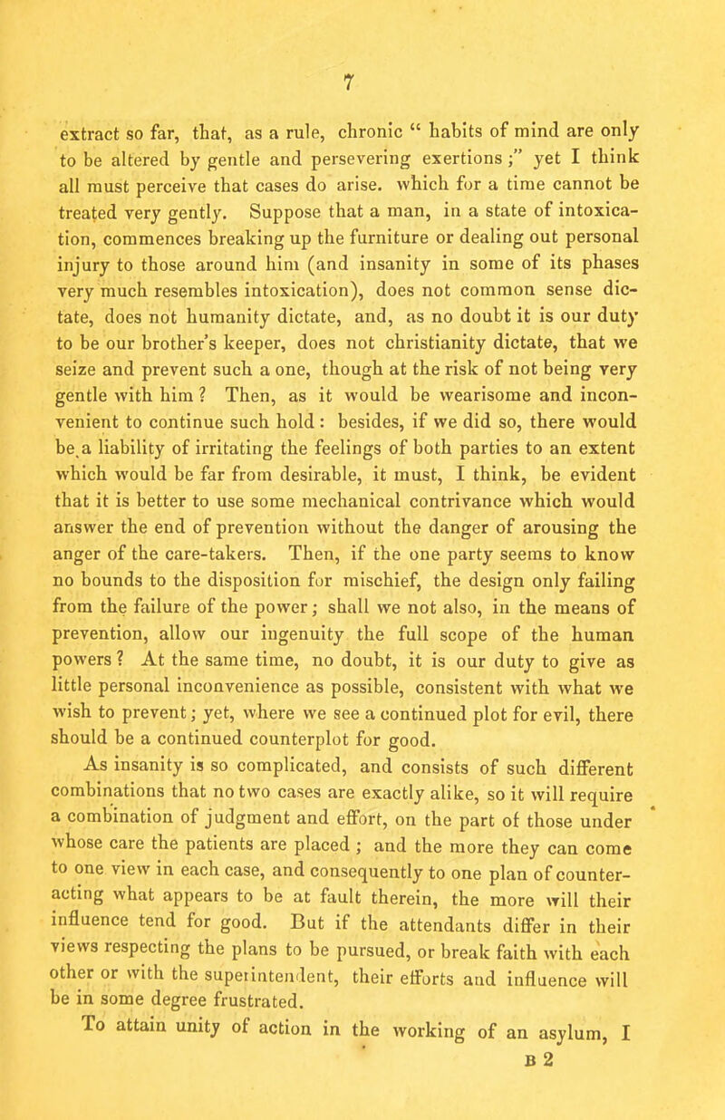 extract so far, that, as a rule, chronic  habits of mind are only to be altered by gentle and persevering exertions; yet I think all must perceive that cases do arise, which for a time cannot be treated very gently. Suppose that a man, in a state of intoxica- tion, commences breaking up the furniture or dealing out personal injury to those around him (and insanity in some of its phases very much resembles intoxication), does not common sense dic- tate, does not humanity dictate, and, as no doubt it is our duty to be our brother's keeper, does not Christianity dictate, that we seize and prevent such a one, though at the risk of not being very gentle with him ? Then, as it would be wearisome and incon- venient to continue such hold : besides, if we did so, there would be, a liability of irritating the feelings of both parties to an extent which would be far from desirable, it must, I think, be evident that it is better to use some mechanical contrivance which would answer the end of prevention without the danger of arousing the anger of the care-takers. Then, if the one party seems to know no bounds to the disposition for mischief, the design only failing from the failure of the power; shall we not also, in the means of prevention, allow our ingenuity the full scope of the human powers ? At the same time, no doubt, it is our duty to give as little personal inconvenience as possible, consistent with what we wish to prevent; yet, where we see a continued plot for evil, there should be a continued counterplot for good. As insanity is so complicated, and consists of such different combinations that no two cases are exactly alike, so it will require a combination of judgment and effort, on the part of those under whose care the patients are placed ; and the more they can come to one view in each case, and consequently to one plan of counter- acting what appears to be at fault therein, the more will their influence tend for good. But if the attendants differ in their views respecting the plans to be pursued, or break faith with each other or with the superintendent, their efforts and influence will be in some degree frustrated. To attain unity of action in the working of an asylum, I B 2