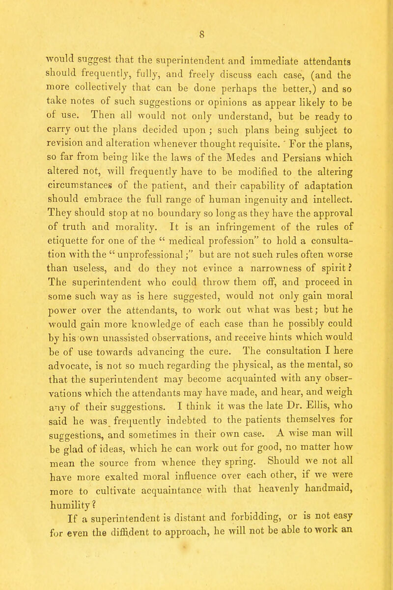 would suggest that the superintendent and immediate attendants should frequently, fully, and freely discuss each case, (and the more collectively that can be done perhaps the better,) and so take notes of such suggestions or opinions as appear likely to be of use. Then all would not only understand, but be ready to carry out the plans decided upon ; such plans being subject to revision and alteration whenever thought requisite. ' For the plans, so far from being like the laws of the Medes and Persians which altered not, will frequently have to be modified to the altering circumstances of the patient, and their capability of adaptation should embrace the full range of human ingenuity and intellect. They should stop at no boundary so long as they have the approval of truth and morality. It is an infringement of the rules of etiquette for one of the  medical profession to hold a consulta- tion with the  unprofessional; but are not such rules often worse than useless, and do they not evince a narrowness of spirit ? The superintendent who could throw them off, and proceed in some such way as is here suggested, would not only gain moral power over the attendants, to work out what was best; but he would gain more knowledge of each case than he possibly could by his own unassisted observations, and receive hints which would be of use towards advancing the cure. The consultation I here advocate, is not so much regarding the physical, as the mental, so that the superintendent may become acquainted with any obser- vations which the attendants may have made, and hear, and weigh any of their suggestions. I think it was the late Dr. Ellis, who said he was frequently indebted to the patients themselves for suggestions, and sometimes in their own case. A wise man will be glad of ideas, which he can work out for good, no matter how mean the source from whence they spring. Should we not all have more exalted moral influence over each other, if we were more to cultivate acquaintance with that heavenly handmaid, humility ? If a superintendent is distant and forbidding, or is not easy for even the diffident to approach, he will not be able to work an