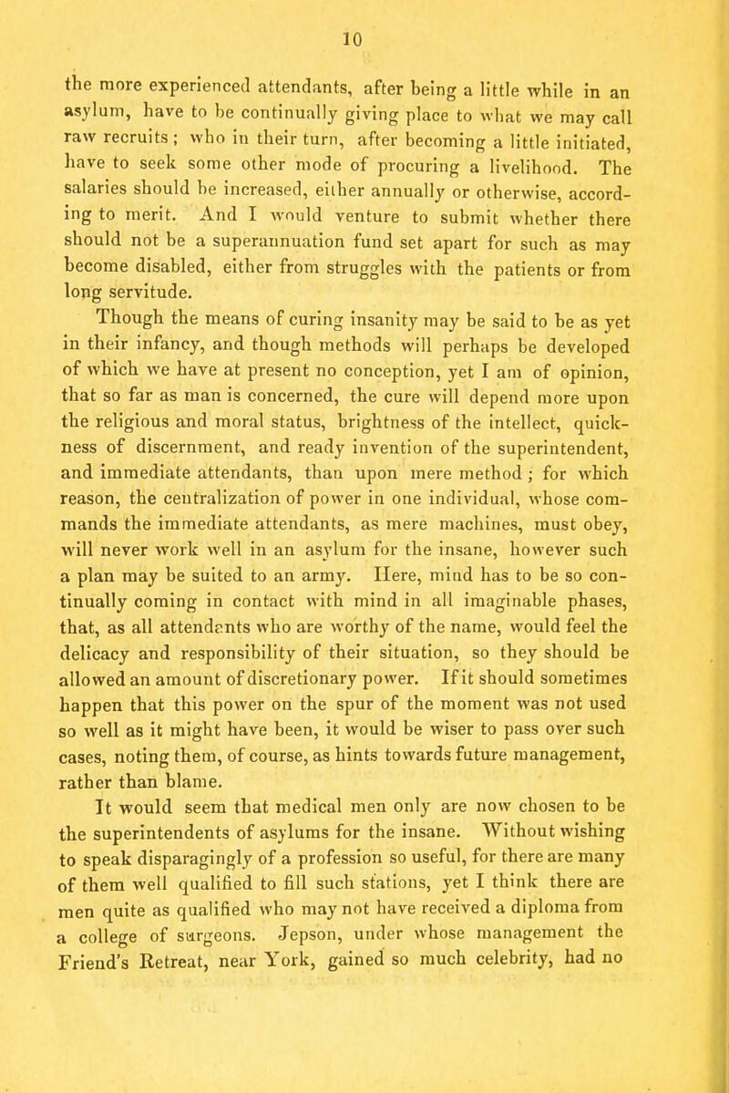 the more experienced attendants, after being a little while in an asylum, have to be continually giving place to what we may call raw recruits ; who in their turn, after becoming a little initiated, have to seek some other mode of procuring a livelihood. The salaries should he increased, either annually or otherwise, accord- ing to merit. And I Avould venture to submit whether there should not be a superannuation fund set apart for such as may become disabled, either from struggles with the patients or from long servitude. Though the means of curing insanity may be said to be as yet in their infancy, and though methods will perhaps be developed of which we have at present no conception, yet I am of opinion, that so far as man is concerned, the cure will depend more upon the religious and moral status, brightness of the intellect, quick- ness of discernment, and ready invention of the superintendent, and immediate attendants, than upon mere method ; for which reason, the centralization of power in one individual, whose com- mands the immediate attendants, as mere machines, must obey, will never work well in an asylum for the insane, however such a plan may be suited to an army. Here, mind has to be so con- tinually coming in contact with mind in all imaginable phases, that, as all attendents who are worthy of the name, would feel the delicacy and responsibility of their situation, so they should be allowed an amount of discretionary power. If it should sometimes happen that this power on the spur of the moment was not used so well as it might have been, it would be wiser to pass over such cases, noting them, of course, as hints towards future management, rather than blame. It would seem that medical men only are now chosen to be the superintendents of asylums for the insane. Without wishing to speak disparagingly of a profession so useful, for there are many of them well qualified to fill such stations, yet I think there are men quite as qualified who may not have received a diploma from a college of surgeons. Jepson, under whose management the Friend's Retreat, near York, gained so much celebrity, had no