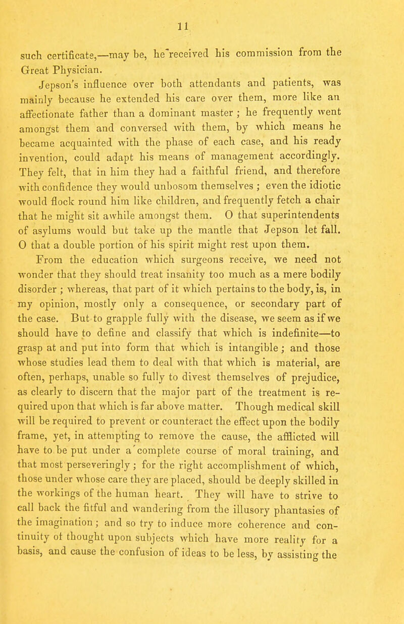 such certificate,—may be, he'received his commission from the Great Physician. Jepson's influence over both attendants and patients, was mainly because he extended his care over them, more like an affectionate father than a dominant master ; he frequently went amongst them and conversed with them, by which means he became acquainted with the phase of each case, and his ready invention, could adapt his means of management accordingly. They felt, that in him they had a faithful friend, and therefore with confidence they would unbosom themselves ; even the idiotic would flock round him like children, and frequently fetch a chair that he might sit awhile amongst them. 0 that superintendents of asylums Avould but take up the mantle that Jepson let fall. 0 that a double portion of his spirit might rest upon them. From the education which surgeons receive, we need not wonder that they should treat insanity too much as a mere bodily disorder ; whereas, that part of it which pertains to the body, is, in my opinion, mostly only a consequence, or secondary part of the case. But to grapple fully with the disease, we seem as if we should have to define and classify that which is indefinite—to grasp at and put into form that which is intangible; and those whose studies lead them to deal with that which is material, are often, perhaps, unable so fully to divest themselves of prejudice, as clearly to discern that the major part of the treatment is re- quired upon that which is far above matter. Though medical skill will be required to prevent or counteract the effect upon the bodily frame, yet, in attempting to remove the cause, the afflicted will have to be put under a'complete course of moral training, and that most perseveringly ; for the right accomplishment of which, those under whose care they are placed, should be deeply skilled in the workings of the human heart. They will have to strive to call back the fitful and wandering from the illusory phantasies of the imagination; and so try to induce more coherence and con- tinuity of thought upon subjects which have more reality for a basis, and cause the confusion of ideas to be less, by assisting the