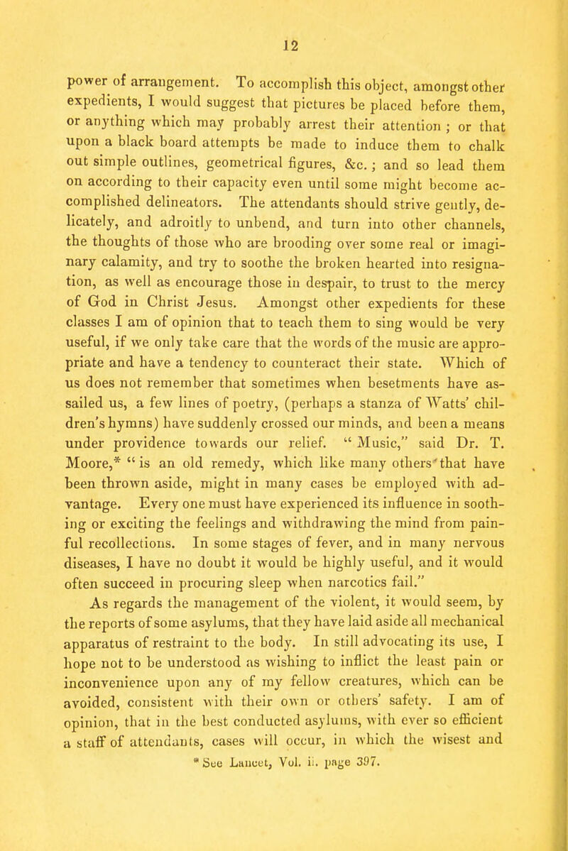 power of arrangement. To accomplish this object, amongst other expedients, I would suggest that pictures be placed before them, or anything which may probably arrest their attention ; or that upon a black board attempts be made to induce them to chalk out simple outlines, geometrical figures, &c.; and so lead them on according to their capacity even until some might become ac- complished delineators. The attendants should strive geutly, de- licately, and adroitly to unbend, and turn into other channels, the thoughts of those who are brooding over some real or imagi- nary calamity, and try to soothe the broken hearted into resigna- tion, as well as encourage those in despair, to trust to the mercy of God in Christ Jesus. Amongst other expedients for these classes I am of opinion that to teach them to sing would be very useful, if we only take care that the words of the music are appro- priate and have a tendency to counteract their state. Which of us does not remember that sometimes when besetments have as- sailed us, a few lines of poetry, (perhaps a stanza of Watts' chil- dren's hymns) have suddenly crossed our minds, and been a means under providence towards our relief.  Music, said Dr. T. Moore,* is an old remedy, which like many others'that have been thrown aside, might in many cases be employed with ad- vantage. Every one must have experienced its influence in sooth- ing or exciting the feelings and withdrawing the mind from pain- ful recollections. In some stages of fever, and in many nervous diseases, I have no doubt it would be highly useful, and it would often succeed in procuring sleep when narcotics fail. As regards the management of the violent, it would seem, by the reports of some asylums, that they have laid aside all mechanical apparatus of restraint to the body. In still advocating its use, I hope not to be understood as wishing to inflict the least pain or inconvenience upon any of my fellow creatures, which can be avoided, consistent with their own or others' safety. I am of opinion, that in the best conducted asylums, with ever so efficient a staff of attendants, cases will occur, in which the wisest and Suo Lancet, Vol. ii. page 397.
