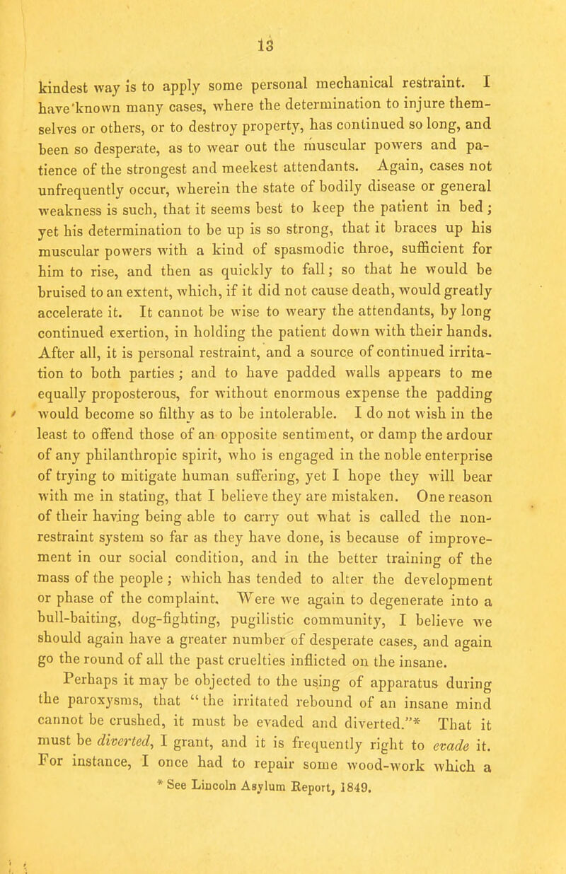kindest way is to apply some personal mechanical restraint. I have'known many cases, where the determination to injure them- selves or others, or to destroy property, has continued so long, and heen so desperate, as to wear out the muscular powers and pa- tience of the strongest and meekest attendants. Again, cases not unfrequently occur, wherein the state of bodily disease or general weakness is such, that it seems best to keep the patient in bed ; yet his determination to be up is so strong, that it braces up his muscular powers with a kind of spasmodic throe, sufficient for him to rise, and then as quickly to fall; so that he would be bruised to an extent, which, if it did not cause death, would greatly accelerate it. It cannot be wise to weary the attendants, by long continued exertion, in holding the patient down with their hands. After all, it is personal restraint, and a source of continued irrita- tion to both parties ; and to have padded walls appears to me equally proposterous, for without enormous expense the padding » would become so filthy as to be intolerable. I do not wish in the least to offend those of an opposite sentiment, or damp the ardour of any philanthropic spirit, who is engaged in the noble enterprise of trying to mitigate human suffering, yet I hope they will bear with me in stating, that I believe they are mistaken. One reason of their having being able to carry out what is called the non- restraint system so far as they have done, is because of improve- ment in our social condition, and in the better training of the mass of the people ; which has tended to alter the development or phase of the complaint. Were we again to degenerate into a bull-baiting, dog-fighting, pugilistic community, I believe we should again have a greater number of desperate cases, and again go the round of all the past cruelties inflicted on the insane. Perhaps it may be objected to the using of apparatus during the paroxysms, that  the irritated rebound of an insane mind cannot be crushed, it must be evaded and diverted.* That it must be diverted, I grant, and it is frequently right to evade it. For instance, I once had to repair some wood-work which a * See LiDcoln Asylum Keport, 1849.