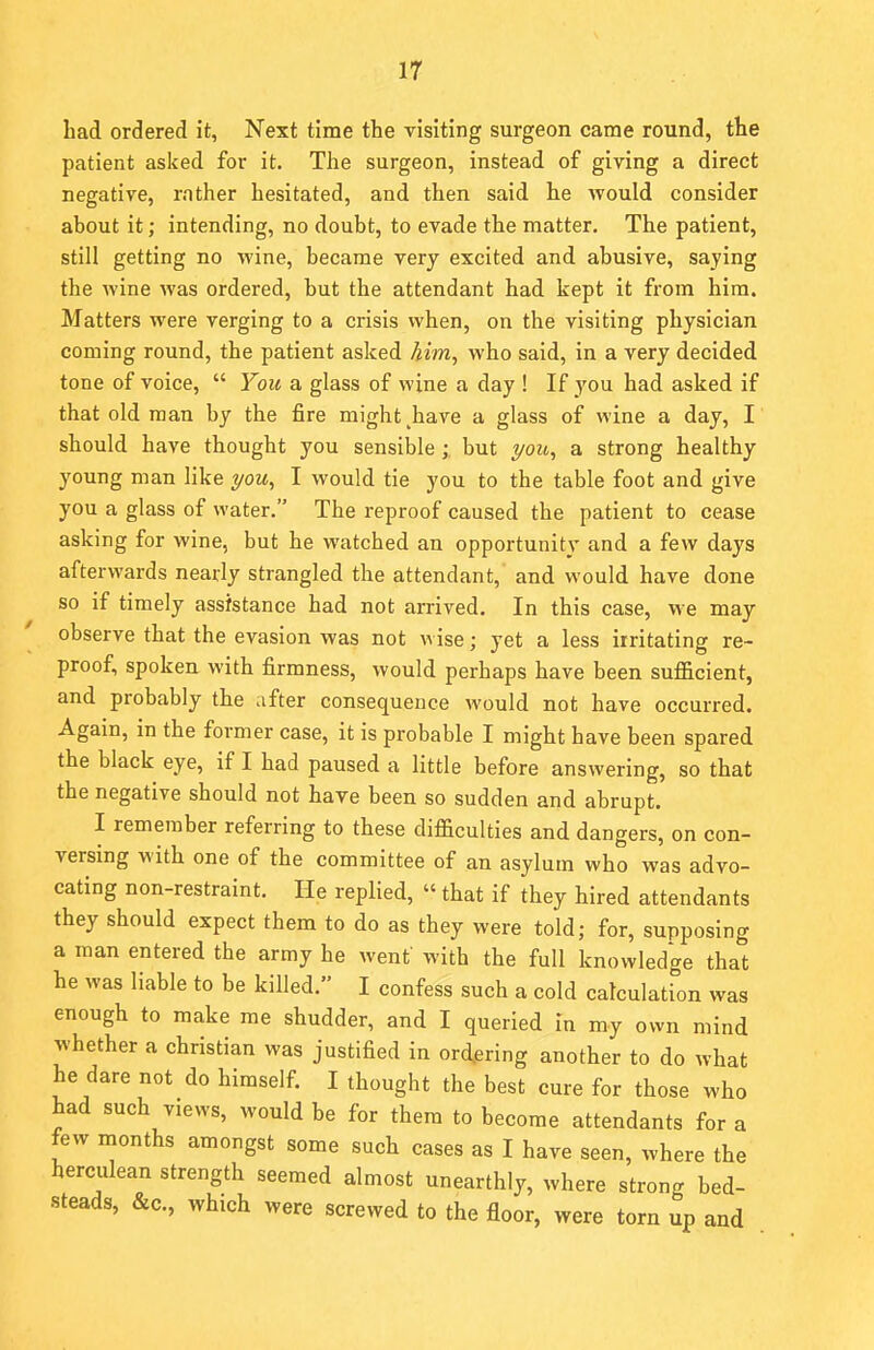 had ordered it, Next time the visiting surgeon came round, the patient asked for it. The surgeon, instead of giving a direct negative, rather hesitated, and then said he would consider about it; intending, no doubt, to evade the matter. The patient, still getting no wine, became very excited and abusive, saying the wine was ordered, but the attendant had kept it from him. Matters were verging to a crisis when, on the visiting physician coming round, the patient asked him, who said, in a very decided tone of voice,  You a glass of wine a day ! If you had asked if that old man by the fire might ^have a glass of wine a day, I should have thought you sensible ; but you, a strong healthy young man like you, I would tie you to the table foot and give you a glass of water. The reproof caused the patient to cease asking for wine, but he watched an opportunity and a few days afterwards nearly strangled the attendant, and would have done so if timely assistance had not arrived. In this case, we may observe that the evasion was not wise; yet a less irritating re- proof, spoken with firmness, would perhaps have been sufficient, and probably the after consequence would not have occurred. Again, in the former case, it is probable I might have been spared the black eye, if I had paused a little before answering, so that the negative should not have been so sudden and abrupt. I remember referring to these difficulties and dangers, on con- versing with one of the committee of an asylum who was advo- cating non-restraint. He replied, «that if they hired attendants they should expect them to do as they were told; for, supposing a man entered the army he wenf with the full knowledge that he was liable to be killed. I confess such a cold calculation was enough to make me shudder, and I queried in my own mind whether a christian was justified in ordering another to do what he dare not do himself. I thought the best cure for those who had such views, would be for them to become attendants for a few months amongst some such cases as I have seen, where the herculean strength seemed almost unearthly, where strong bed- steads, &c, which were screwed to the floor, were torn up and