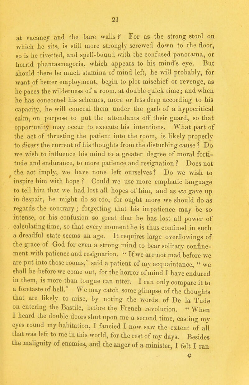 at vacancy and the bare walls ? For as the strong stool on which he sits, is still more strongly screwed down to the floor, so is he rivetted, and spell-bound with the confused panorama, or horrid phantasmagoria, which appears to his mind's eye. But should there be much stamina of mind left, he will probably, for want of better employment, begin to plot mischief or revenge, as he paces the wilderness of a room, at double quick time; and when he has concocted his schemes, more or less deep according to his capacity, he will conceal them under the garb of a hypocritical calm, on purpose to put the attendants off their guard, so that opportunity may occur to execute his intentions. What part of the act of thrusting the patient into the room, is likely properly to divert the current of his thoughts from the disturbing cause ? Do we wish to influence his mind to a greater degree of moral forti- tude and endurance, to more patience and resignation ? Does not the. act imply, we have none left ourselves? Do we wish to inspire him with hope ? Could we use more emphatic language to tell him that we had lost all hopes of him, and as we gave up in despair, he might do so too, for ought more we should do as regards the contrary; forgetting that his impatience may be so intense, or his confusion so great that he has lost all power of calculating time, so that every moment he is thus confined in such a dreadful state seems an age. It requires large overflowings of the grace of God for even a strong mind to bear solitary confine- ment with patience and resignation.  If we are not mad before we are put into those rooms, said a patient of my acquaintance,  we shall be before we come out, for the horror of mind I have endured in them, is more than tongue can utter. I can only compare it to a foretaste of hell. We may catch some glimpse of the thoughts that are likely to arise, by noting the words of De la Tude on entering the Bastile, before the French revolution.  When I heard the double doors shut upon me a second time, casting my eyes round my habitation, I fancied I now saw the extent of all that was left to me in this world, for the rest of my days. Besides the malignity of enemies, and the anger of a minister, I felt I ran c