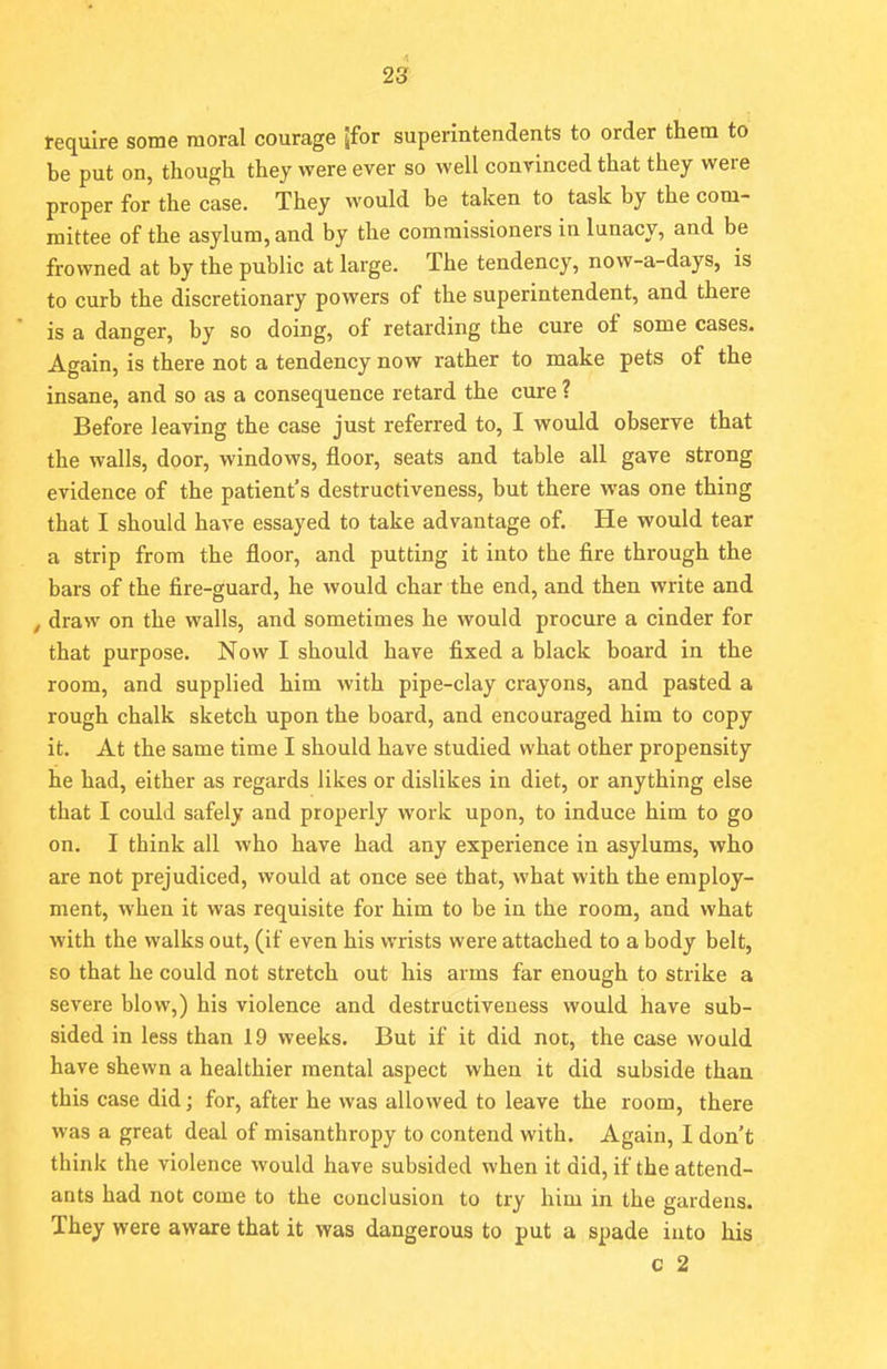 require some moral courage [for superintendents to order them to be put on, though they were ever so well convinced that they were proper for the case. They would be taken to task by the com- mittee of the asylum, and by the commissioners in lunacy, and be frowned at by the public at large. The tendency, now-a-days, is to curb the discretionary powers of the superintendent, and there is a danger, by so doing, of retarding the cure of some cases. Again, is there not a tendency now rather to make pets of the insane, and so as a consequence retard the cure ? Before leaving the case just referred to, I would observe that the walls, door, windows, floor, seats and table all gave strong evidence of the patient's destructiveness, but there was one thing that I should have essayed to take advantage of. He would tear a strip from the floor, and putting it into the fire through the bars of the fire-guard, he would char the end, and then write and , draw on the walls, and sometimes he would procure a cinder for that purpose. Now I should have fixed a black board in the room, and supplied him with pipe-clay crayons, and pasted a rough chalk sketch upon the board, and encouraged him to copy it. At the same time I should have studied what other propensity he had, either as regards likes or dislikes in diet, or anything else that I could safely and properly work upon, to induce him to go on. I tbink all who have had any experience in asylums, who are not prejudiced, would at once see that, what with the employ- ment, when it was requisite for him to be in the room, and what with the walks out, (if even his wrists were attached to a body belt, so that he could not stretch out his arms far enough to strike a severe blow,) his violence and destructiveness would have sub- sided in less than 19 weeks. But if it did not, the case would have shewn a healthier mental aspect when it did subside than this case did; for, after he was allowed to leave the room, there was a great deal of misanthropy to contend with. Again, I don't think the violence would have subsided when it did, if the attend- ants had not come to the conclusion to try him in the gardens. They were aware that it was dangerous to put a spade into his c 2