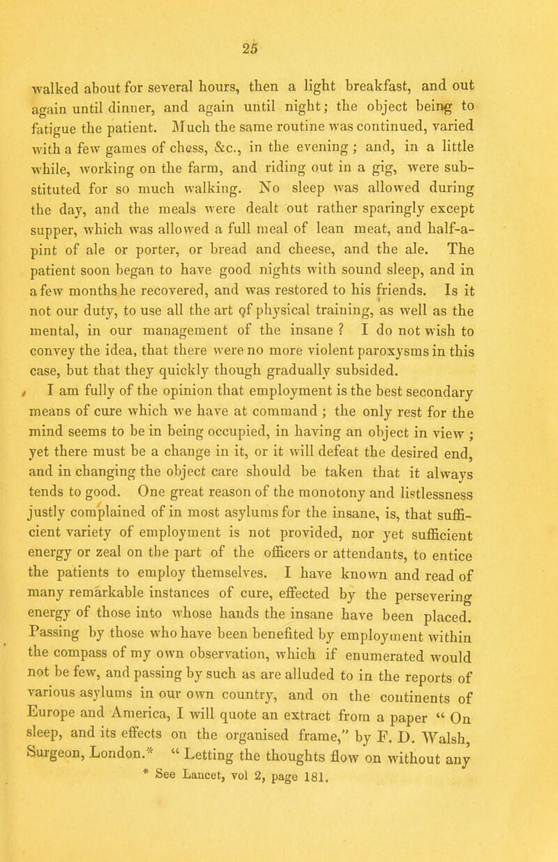 walked about for several hours, then a light breakfast, and out again until dinner, and again until night; the object being to fatigue the patient. Much the same routine was continued, varied with a few games of chess, &c, in the evening j and, in a little while, working on the farm, and riding out in a gig, were sub- stituted for so much walking. No sleep was allowed during the day, and the meals were dealt out rather sparingly except supper, which was allowed a full meal of lean meat, and half-a- pint of ale or porter, or bread and cheese, and the ale. The patient soon began to have good nights with sound sleep, and in a few months he recovered, and was restored to his friends. Is it not our duty, to use all the art Qf physical training, as well as the mental, in our management of the insane ? I do not wish to convey the idea, that there were no more violent paroxysms in this case, but that they quickly though gradually subsided. / I am fully of the opinion that employment is the best secondary means of cure which we have at command ; the only rest for the mind seems to be in being occupied, in having an object in view ; yet there must be a change in it, or it will defeat the desired end, and in changing the object care should be taken that it always tends to good. One great reason of the monotony and listlessness justly complained of in most asylums for the insane, is, that suffi- cient variety of employment is not provided, nor yet sufficient energy or zeal on tbe part of the officers or attendants, to entice the patients to employ themselves. I have known and read of many remarkable instances of cure, effected by the persevering energy of those into whose hands the insane have been placed. Passing by those who have been benefited by employment within the compass of my own observation, which if enumerated would not be few, and passing by such as are alluded to in the reports of various asylums in our own country, and on the continents of Europe and America, I will quote an extract from a paper  On sleep, and its effects on the organised frame, by F. D. Walsh Surgeon, London.- « Letting the thoughts flow on without any * See Laacet, vol 2, page 181.