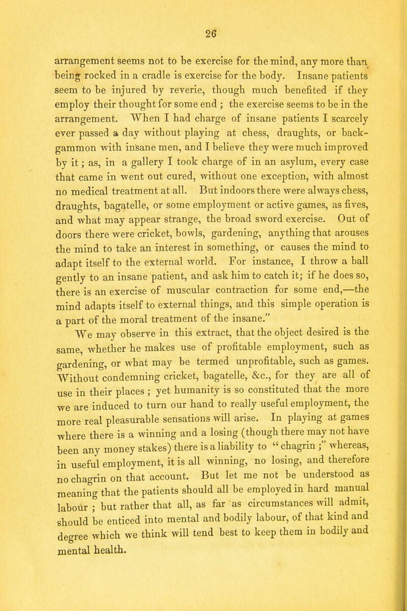 arrangement seems not to be exercise for the mind, any more than being rocked in a cradle is exercise for the body. Insane patients seem to be injured by reverie, though much benefited if they employ their thought for some end ; the exercise seems to be in the arrangement. When I had charge of insane patients I scarcely ever passed a day without playing at chess, draughts, or back- gammon with insane men, and I believe they were much improved by it; as, in a gallery I took charge of in an asylum, every case that came in went out cured, without one exception, with almost no medical treatment at all. But indoors there were always chess, draughts, bagatelle, or some employment or active games, as fives, and what may appear strange, the broad sword exercise. Out of doors there were cricket, bowls, gardening, anything that arouses the mind to take an interest in something, or causes the mind to adapt itself to the external world. For instance, I throw a ball gently to an insane patient, and ask him to catch it; if he does so, there is an exercise of muscular contraction for some end,—the mind adapts itself to external things, and this simple operation is a part of the moral treatment of the insane. We may observe in this extract, that the object desired is the same, whether he makes use of profitable employment, such as gardening, or what may be termed unprofitable, such as games. Without condemning cricket, bagatelle, &c, for they are all of use in their places ; yet humanity is so constituted that the more we are induced to turn our hand to really useful employment, the more real pleasurable sensations will arise. In playing at games where there is a winning and a losing (though there may not have been any money stakes) there is a liability to « chagrin; whereas, in useful employment, it is all winning, no losing, and therefore no chagrin on that account. But let me not be understood as meaning that the patients should all be employed in hard manual labour ; but rather that all, as far as circumstances will admit, should be enticed into mental and bodily labour, of that kind and degree which we think will tend best to keep them in bodily and mental health.