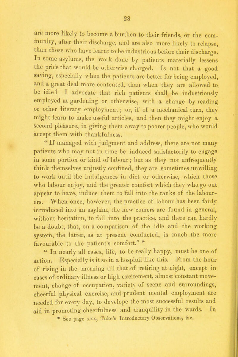 are more likely to become a burthen to their friends, or the com- munity, after their discharge, and are also more likely to relapse, than those who have learnt to be industrious before their discharge. In some asylums, the work done by patients materially lessens the price that would be otherwise charged. Is not that a good saving, especially when the patients are better for being employed, and a great deal more contented, than when they are allowed to be idle? I advocate that rich patients shall be industriously employed at gardening or otherwise, with a change by reading or other literary employment; or, if of a mechanical turn, they might learn to make useful articles, and then they might enjoy a second pleasure, in giving them away to poorer people, who would accept them with thankfulness. If managed with judgment and address, there are not many patients vtho may not in time be induced satisfactorily to engage in some portion or kind of labour; but as they not unfrecpiently think themselves unjustly confined, they are sometimes unwilling to work until the indulgences in diet or otherwise, which those who labour enjoy, and the greater comfort which they who go out appear to have, induce them to fall into the ranks of the labour- ers. When once, however, the practice of labour has been fairly introduced into an asylum, the new comers are found in general, without hesitation, to fall into the practice, and there can hardly be a doubt, that, on a comparison of the idle and the working system, the latter, as at present conducted, is much the more favourable to the patient's comfort. *  In nearly all cases, life, to be really happy, must be one of action. Especially is it so in a hospital like this. From the hour of rising in the morning till that of retiring at night, except in cases of ordinary illness or high excitement, almost constant move- ment, change of occupation, variety of scene and surroundings, cheerful physical exercise, and prudent mental employment are needed for every day, to develope the most successful results and aid in promoting cheerfulness and tranquility in the wards. In • See page xxx, Tuke's Introductory Observations, &c.