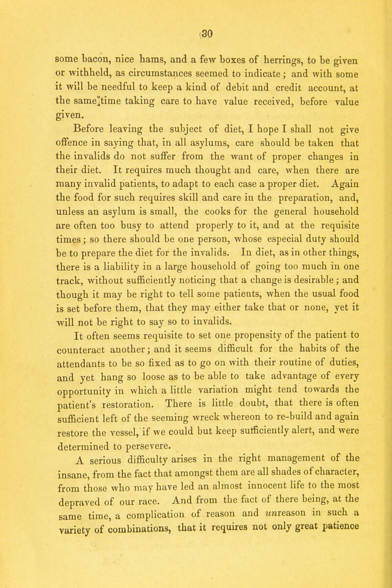 some bacon, nice hams, and a few boxes of herrings, to be given or withheld, as circumstances seemed to indicate; and with some it will be needful to keep a kind of debit and credit account, at the same^time taking care to have value received, before value given. Before leaving the subject of diet, I hope I shall not give offence in saying that, in all asylums, care should be taken that the invalids do not suffer from the want of proper changes in their diet. It requires much thought and care, when there are many invalid patients, to adapt to each case a proper diet. Again the food for such requires skill and care in the preparation, and, unless an asylum is small, the cooks for the general household are often too busy to attend properly to it, and at the requisite times; so there should be one person, whose especial duty should be to prepare the diet for the invalids. In diet, as in other things, there is a liability in a large household of going too much in one track, without sufficiently noticing that a change is desirable; and though it may be right to tell some patients, when the usual food is set before them, that they may either take that or none, yet it will not be right to say so to invalids. It often seems requisite to set one propensity of the patient to counteract another; and it seems difficult for the habits of the attendants to be so fixed as to go on with their routine of duties, and yet hang so loose as to be able to take advantage of every opportunity in which a little variation might tend towards the patient's restoration. There is little doubt, that there is often sufficient left of the seeming wreck whereon to re-build and again restore the vessel, if we could but keep sufficiently alert, and were determined to persevere. A serious difficulty arises in the right management of the insane, from the fact that amongst them are all shades of character, from those who may have led an almost innocent life to the most depraved of our race. And from the fact of there being, at the same time, a complication of reason and unreason in such a variety of combinations, that it requires not only great patience