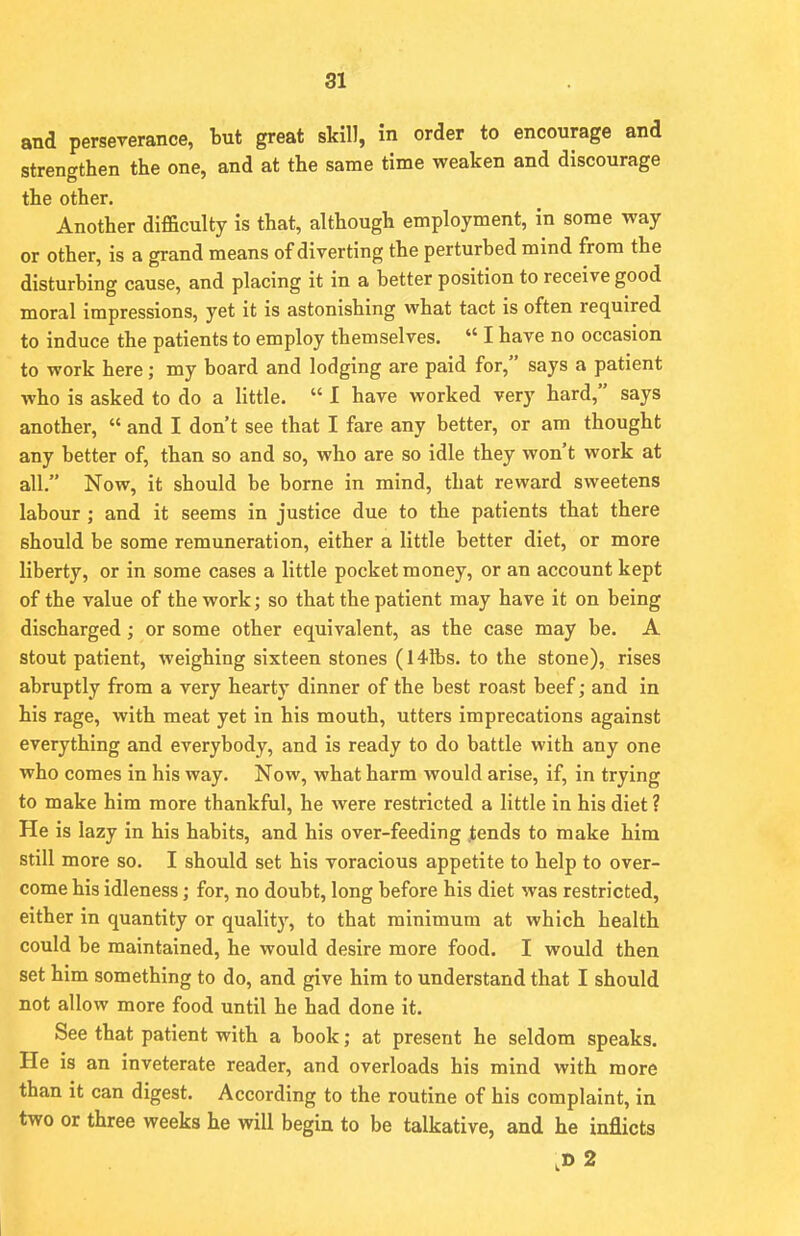 and perseverance, but great skill, in order to encourage and strengthen the one, and at the same time weaken and discourage the other. Another difficulty is that, although employment, in some way or other, is a grand means of diverting the perturbed mind from the disturbing cause, and placing it in a better position to receive good moral impressions, yet it is astonishing what tact is often required to induce the patients to employ themselves.  I have no occasion to work here; my board and lodging are paid for, says a patient who is asked to do a little.  I have worked very hard, says another,  and I don't see that I fare any better, or am thought any better of, than so and so, who are so idle they won't work at all. Now, it should be borne in mind, that reward sweetens labour ; and it seems in justice due to the patients that there should be some remuneration, either a little better diet, or more liberty, or in some cases a little pocket money, or an account kept of the value of the work; so that the patient may have it on being discharged; or some other equivalent, as the case may be. A stout patient, weighing sixteen stones (14 lbs. to the stone), rises abruptly from a very hearty dinner of the best roast beef; and in his rage, with meat yet in his mouth, utters imprecations against everything and everybody, and is ready to do battle with any one who comes in his way. Now, what harm would arise, if, in trying to make him more thankful, he were restricted a little in his diet ? He is lazy in his habits, and his over-feeding tends to make him still more so. I should set his voracious appetite to help to over- come his idleness; for, no doubt, long before his diet was restricted, either in quantity or quality, to that minimum at which health could be maintained, he would desire more food. I would then set him something to do, and give him to understand that I should not allow more food until he had done it. See that patient with a book; at present he seldom speaks. He is an inveterate reader, and overloads his mind with more than it can digest. According to the routine of his complaint, in two or three weeks he will begin to be talkative, and he inflicts