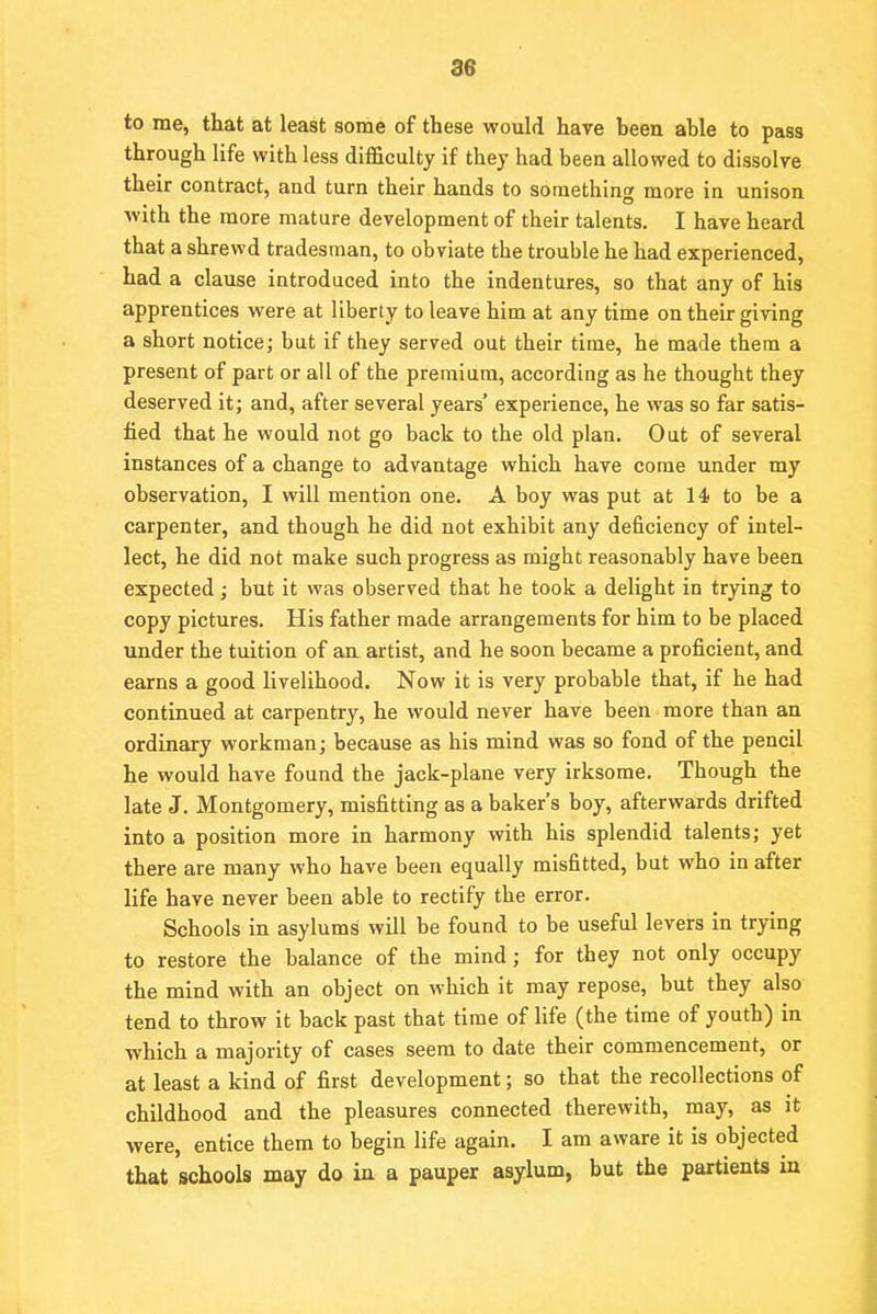 to me, that at least some of these would have been able to pass through life with less difficulty if they had beeu allowed to dissolve their contract, and turn their hands to something more in unison with the more mature development of their talents. I have heard that a shrewd tradesman, to obviate the trouble he had experienced, had a clause introduced into the indentures, so that any of his apprentices were at liberty to leave him at any time on their giving a short notice; but if they served out their time, he made them a present of part or all of the premium, according as he thought they deserved it; and, after several years' experience, he was so far satis- fied that he would not go back to the old plan. Out of several instances of a change to advantage which have come under my observation, I will mention one. A boy was put at 14 to be a carpenter, and though he did not exhibit any deficiency of intel- lect, he did not make such progress as might reasonably have been expected; but it was observed that he took a delight in trying to copy pictures. His father made arrangements for him to be placed under the tuition of an artist, and he soon became a proficient, and earns a good livelihood. Now it is very probable that, if he had continued at carpentry, he would never have been more than an ordinary workman; because as his mind was so fond of the pencil he would have found the jack-plane very irksome. Though the late J. Montgomery, misfitting as a baker's boy, afterwards drifted into a position more in harmony with his splendid talents; yet there are many who have been equally misfitted, but who in after life have never been able to rectify the error. Schools in asylums will be found to be useful levers in trying to restore the balance of the mind; for they not only occupy the mind with an object on which it may repose, but they also tend to throw it back past that time of life (the time of youth) in which a majority of cases seem to date their commencement, or at least a kind of first development; so that the recollections of childhood and the pleasures connected therewith, may, as it were, entice them to begin life again. I am aware it is objected that schools may do in a pauper asylum, but the partients in