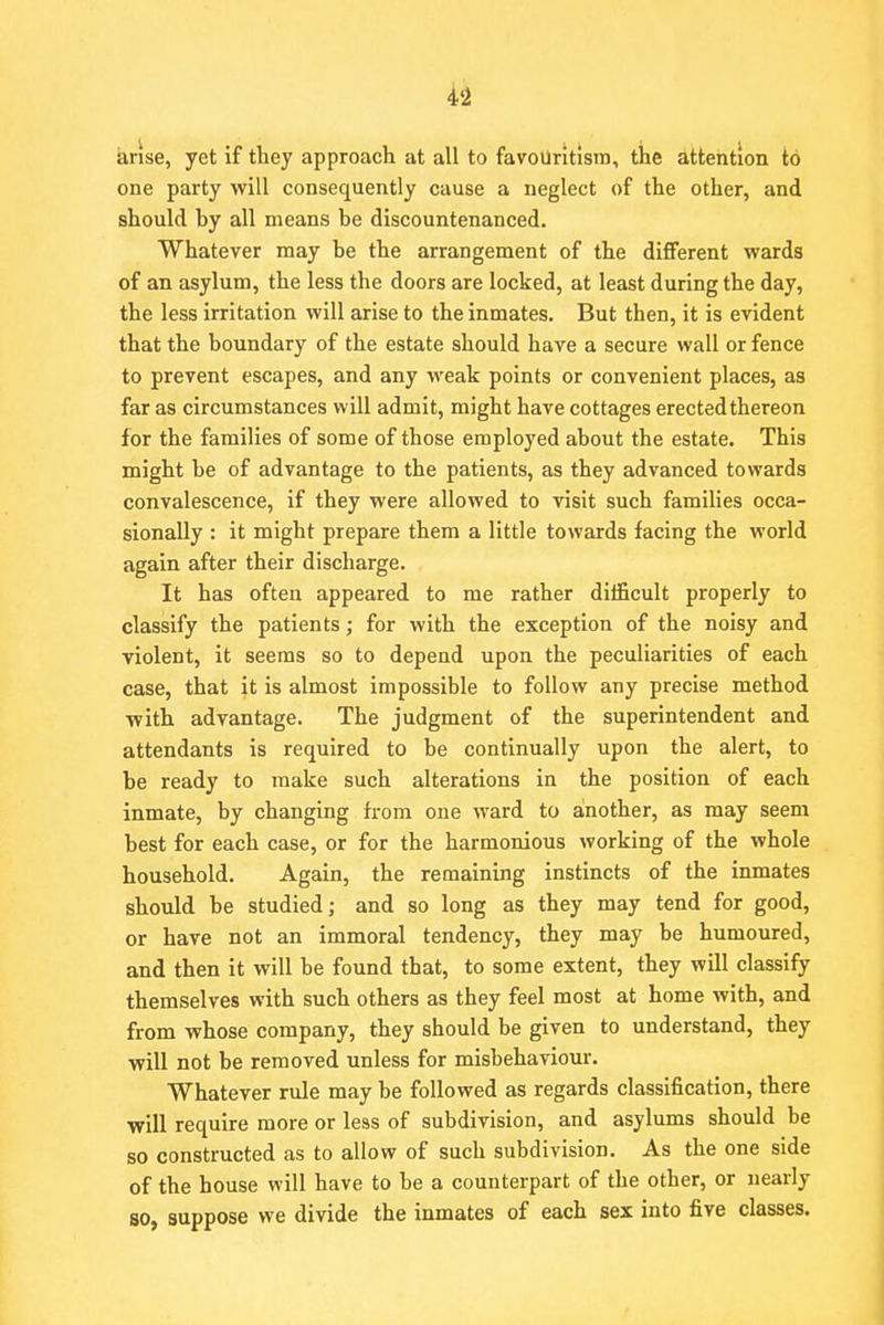 arise, yet if they approach at all to favouritism, the attention to one party will consequently cause a neglect of the other, and should by all means be discountenanced. Whatever may be the arrangement of the different wards of an asylum, the less the doors are locked, at least during the day, the less irritation will arise to the inmates. But then, it is evident that the boundary of the estate should have a secure wall or fence to prevent escapes, and any weak points or convenient places, as far as circumstances will admit, might have cottages erected thereon for the families of some of those employed about the estate. This might be of advantage to the patients, as they advanced towards convalescence, if they were allowed to visit such families occa- sionally : it might prepare them a little towards facing the world again after their discharge. It has often appeared to me rather difficult properly to classify the patients; for with the exception of the noisy and violent, it seems so to depend upon the peculiarities of each case, that it is almost impossible to follow any precise method with advantage. The judgment of the superintendent and attendants is required to be continually upon the alert, to be ready to make such alterations in the position of each inmate, by changing from one ward to another, as may seem best for each case, or for the harmonious working of the whole household. Again, the remaining instincts of the inmates should be studied; and so long as they may tend for good, or have not an immoral tendency, they may be humoured, and then it will be found that, to some extent, they will classify themselves with such others as they feel most at home with, and from whose company, they should be given to understand, they will not be removed unless for misbehaviour. Whatever rule may be followed as regards classification, there will require more or less of subdivision, and asylums should be so constructed as to allow of such subdivision. As the one side of the house will have to be a counterpart of the other, or nearly so, suppose we divide the inmates of each sex into five classes.