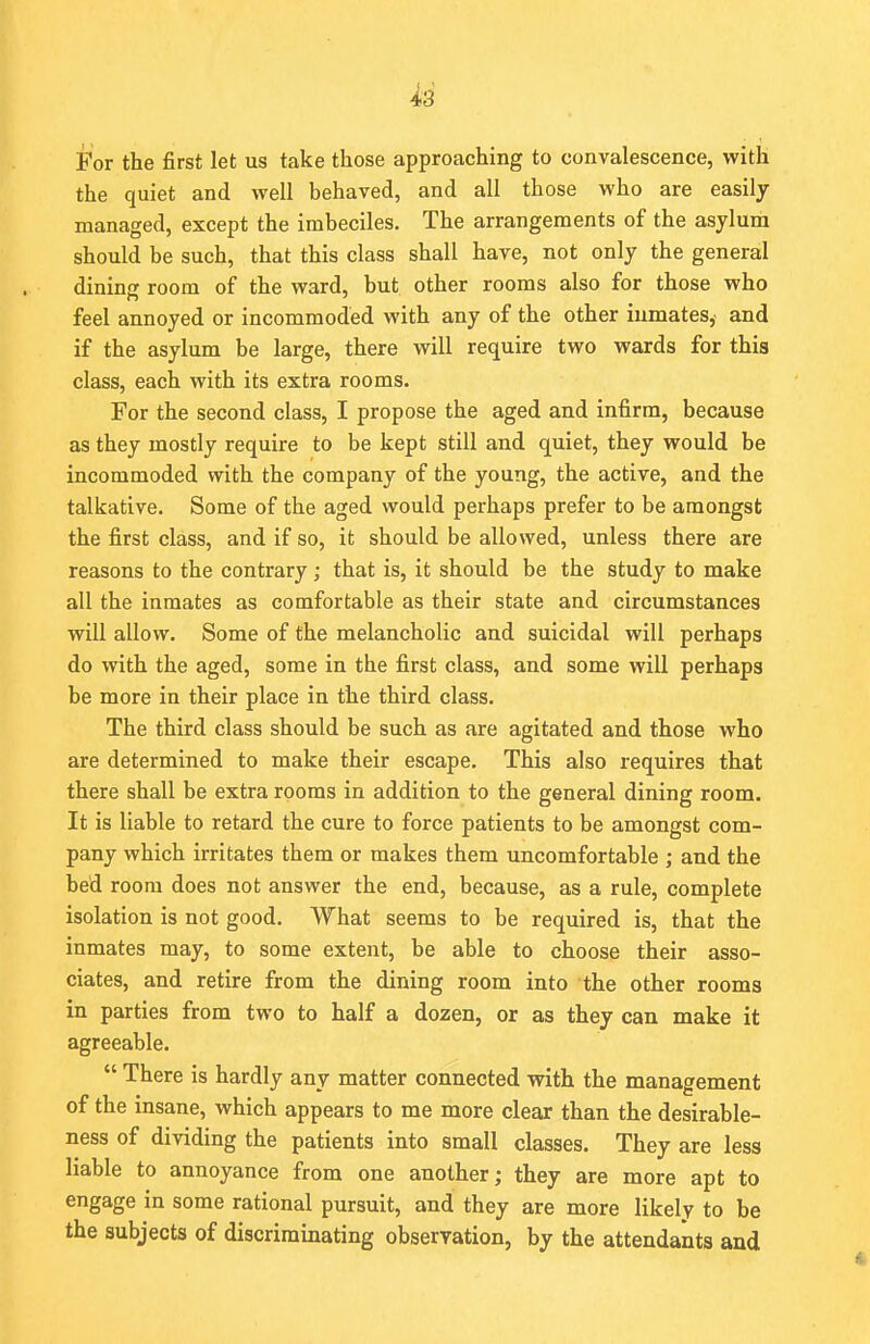 For the first let us take those approaching to convalescence, with the quiet and well behaved, and all those who are easily managed, except the imbeciles. The arrangements of the asylum should be such, that this class shall have, not only the general dining room of the ward, but other rooms also for those who feel annoyed or incommoded with any of the other inmates, and if the asylum be large, there will require two wards for this class, each with its extra rooms. For the second class, I propose the aged and infirm, because as they mostly require to be kept still and quiet, they would be incommoded with the company of the young, the active, and the talkative. Some of the aged would perhaps prefer to be amongst the first class, and if so, it should be allowed, unless there are reasons to the contrary ; that is, it should be the study to make all the inmates as comfortable as their state and circumstances will allow. Some of the melancholic and suicidal will perhaps do with the aged, some in the first class, and some will perhaps be more in their place in the third class. The third class should be such as are agitated and those who are determined to make their escape. This also requires that there shall be extra rooms in addition to the general dining room. It is liable to retard the cure to force patients to be amongst com- pany which irritates them or makes them uncomfortable ; and the bed room does not answer the end, because, as a rule, complete isolation is not good. What seems to be required is, that the inmates may, to some extent, be able to choose their asso- ciates, and retire from the dining room into the other rooms in parties from two to half a dozen, or as they can make it agreeable.  There is hardly any matter connected with the management of the insane, which appears to me more clear than the desirable- ness of dividing the patients into small classes. They are less liable to annoyance from one another; they are more apt to engage in some rational pursuit, and they are more likely to be the subjects of discriminating observation, by the attendants and