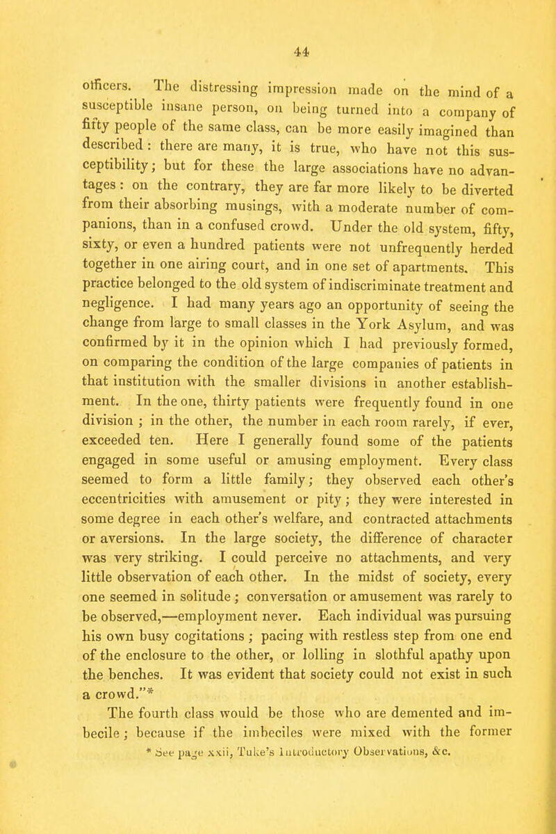 olficers. The distressing impression made on the mind of a susceptible insane person, on being turned into a company of fifty people of the same class, can be more easily imagined than described : there are many, it is true, who have not this sus- ceptibility ; but for these the large associations have no advan- tages : on the contrary, they are far more likely to be diverted from their absorbing musings, with a moderate number of com- panions, than in a confused crowd. Under the old system, fifty, sixty, or even a hundred patients were not unfrequently herded together in one airing court, and in one set of apartments. This practice belonged to the old system of indiscriminate treatment and negligence. I had many years ago an opportunity of seeing the change from large to small classes in the York Asylum, and was confirmed by it in the opinion which I had previously formed, on comparing the condition of the large companies of patients in that institution with the smaller divisions in another establish- ment. In the one, thirty patients were frequently found in one division ; in the other, the number in each room rarely, if ever, exceeded ten. Here I generally found some of the patients engaged in some useful or amusing employment. Every class seemed to form a little family; they observed each other's eccentricities with amusement or pity; they were interested in some degree in each other's welfare, and contracted attachments or aversions. In the large society, the difference of character was very striking. I could perceive no attachments, and very little observation of each other. In the midst of society, every one seemed in solitude; conversation or amusement was rarely to be observed,—employment never. Each individual was pursuing his own busy cogitations ; pacing with restless step from one end of the enclosure to the other, or lolling in slothful apathy upon the benches. It was evident that society could not exist in such a crowd.* The fourth class would be those who are demented and im- becile ; because if the imbeciles were mixed with the former * See paje xxii, Tulce's lutfodiictpry Observations, &c.