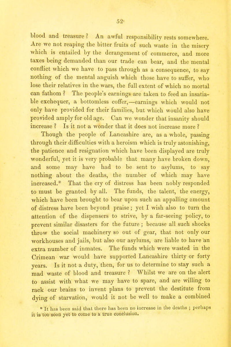 blood and treasure ? An awful responsibility rests somewhere. Are we not reaping the bitter fruits of such waste in the misery which is entailed by the derangement of commerce, and more taxes being demanded than our trade can bear, and the mental conflict which we have to pass through as a consequence, to say nothing of the mental anguish which those have to suffer, who lose their relatives in the wars, the full extent of which no mortal can fathom ? The people's earnings are taken to feed an insatia- ble exchequer, a bottomless coffer,—earnings which would not only have provided for their families, but which would also have provided amply for old age. Can we wonder that insanity should increase ? Is it not a wonder that it does not increase more ? Though the people of Lancashire whole, passing through their difficulties with a heroism which is truly astonishing, the patience and resignation which have been displayed are truly wonderful, yet it is very probable that many have broken down, and some may have had to be sent to asylums, to say nothing about the deaths, the number of which may have increased.* That the cry of distress has been nobly responded to must be granted by all. The funds, the talent, the energy, which have been brought to bear upon such an appalling amount of distress have been beyond praise; yet I wish also to turn the attention of the dispensers to strive, by a far-seeing policy, to prevent similar disasters for the future ; because all such shocks throw the social machinery so out of gear, that not only our workhouses and jails, but also our asylums, are liable to have an extra number of inmates. The funds which were wasted in the Crimean war would have supported Lancashire thirty or forty years. Is it not a duty, then, for us to determine to stay such a mad waste of blood and treasure ? Whilst we are on the alert to assist with what we may have to spare, and are willing to rack our brains to invent plans to prevent the destitute from dying of starvation, would it not be well to make a combined * It has been said that there has been no increase in the deaths ; perhaps it ia too soon yet to come to a true conclusion.