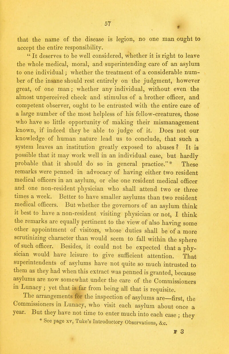 that the name of the disease is legion, no one man ought to accept the entire responsibility.  It deserves to be well considered, whether it is right to leave the whole medical, moral, and superintending care of an asylum to one individual; whether the treatment of a considerable num- ber of the insane should rest entirely on the judgment, however great, of one man; whether any individual, without even the almost unperceived check and stimulus of a brother officer, and competent observer, ought to be entrusted with the entire care of a large number of the most helpless of his fellow-creatures, those who have so little opportunity of making their mismanagement known, if indeed they be able to judge of it. Does not our knowledge of human nature lead us to conclude, that such a system leaves an institution greatly exposed to abuses ? It is possible that it may work well in an individual case, but hardly probable that it should do so in general practice.* These remarks were penned in advocacy of having either two resident medical officers in an asylum, or else one resident medical officer and one non-resident physician who shall attend two or three times a week. Better to have smaller asylums than two resident medical officers. But whether the governors of an asylum think it best to have a non-resident visiting physician or not, I think the remarks are equally pertinent to the view of also having some other appointment of visitors, whose duties shall be of a more scrutinizing character than would seem to fall within the sphere of such officer. Besides, it could not be expected that a phy- sician would have leisure to give sufficient attention. That superintendents of asylums have not quite so much intrusted to them as they had when this extract was penned is granted, because asylums are now somewhat under the care of the Commissioners m Lunacy ; yet that is far from being all that is requisite. The arrangements for the inspection of asylums are—first, the Commissioners in Lunacy, who visit each asylum about on'ce a year. But they have not time to enter much into each case; they * See page xv, Tuke's Introductory Observations, &c. V 3