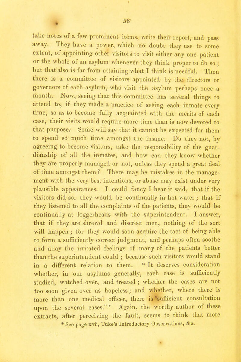 take notes of a few prominent items, write their report, and pass away. They have a power, which no doubt they use to some extent, of appointing other visitors to visit either any one patient or the whole of an asylum whenever they think proper to do so ; but that also is far from attaining what I think is needful. Then there is a committee of visitors appointed by the directors or governors of each asylum, who visit the asylum perhaps once a month. Now, seeing that this committee has several things to attend to, if they made a practice of seeing each inmate every time, so as to become fully acquainted with the merits of each case, their visits would require more time than is now devoted to that purpose. Some will say that it cannot be expected for them to spend so much time amongst the insane. Do they not, by agreeing to become visitors, take the i-esponsibility of the guar- dianship of all the inmates, and how can they know whether they are properly managed or not, unless they spend a great deal of time amongst them ? There may be mistakes in the manage- ment with the very best intentions, or abuse may exist under very plausible appearances. I could fancy I hear it said, that if the visitors did so, they would be continually in hot water; that if they listened to all the complaints of the patients, they would be continually at loggerheads with the superintendent. I answer, that if they are shrewd and discreet men, nothing of the sort will happen ; for they would soon acquire the tact of being able to form a sufficiently correct judgment, and perhaps often soothe and allay the irritated feelings of many of the patients better than the superintendent could ; because such visitors would stand in a different relation to them.  It deserves consideration whether, in our asylums generally, each case is sufficiently studied, watched over, and treated ; whether the cases are not too soon given over as hopeless; and whether, where there is more than one medical officer, there is ^sufficient consultation upon the several cases.* Again, the worthy author of these extracts, after perceiving the fault, seems to think that more