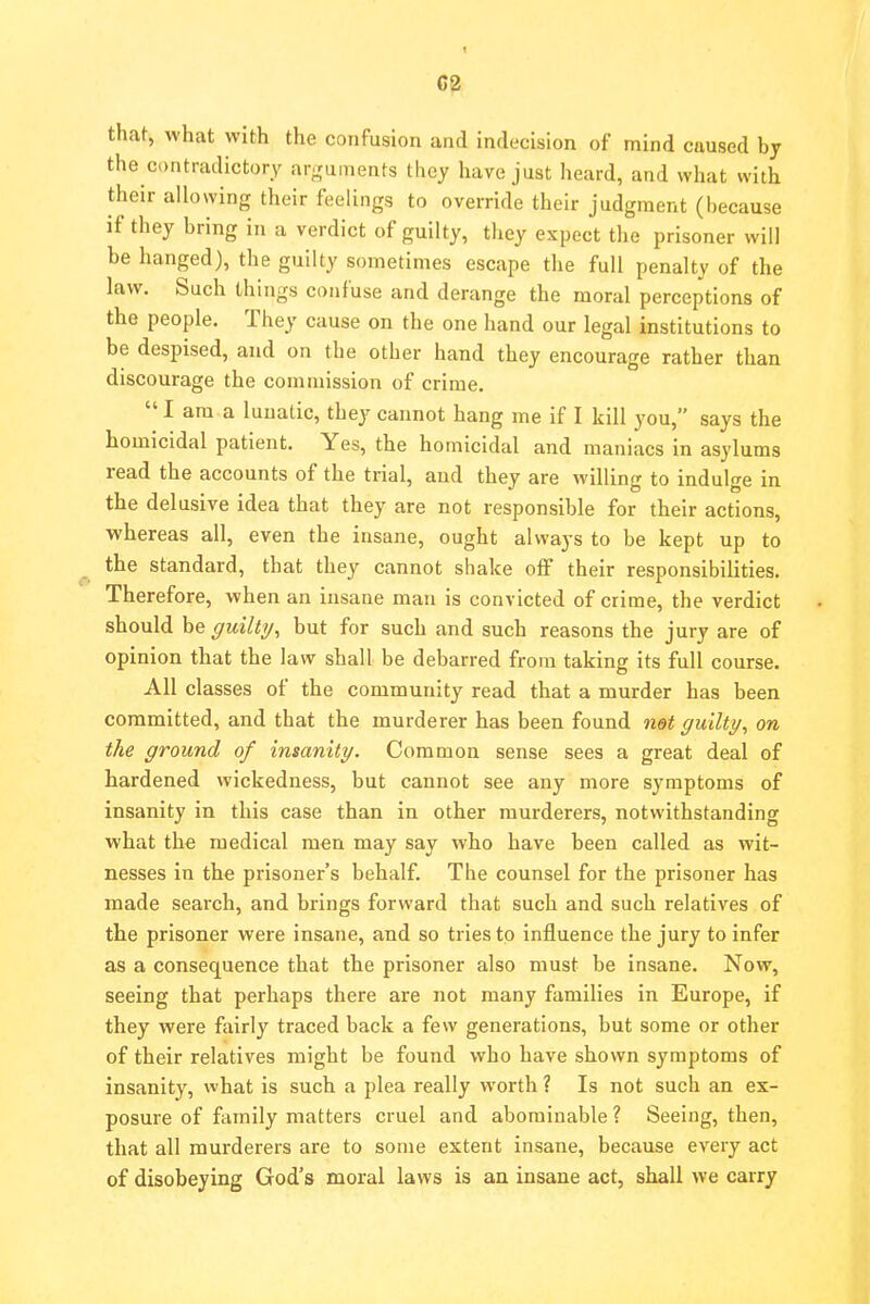 1 C2 that, what with the confusion and indecision of mind caused by the contradictory arguments they have just heard, and what with their allowing their feelings to override their judgment (l)ecause if they bring in a verdict of guilty, they expect the prisoner will be hanged), the guilty sometimes escape the full penalty of the law. Such things confuse and derange the moral perceptions of the people. They cause on the one hand our legal institutions to be despised, and on the other hand they encourage rather than discourage the commission of crime.  I am a lunatic, they cannot hang me if I kill you, says the homicidal patient. Yes, the homicidal and maniacs in asylums read the accounts of the trial, and they are willing to indulge in the delusive idea that they are not responsible for their actions, -whereas all, even the insane, ought always to be kept up to the standard, that they cannot shake off their responsibilities. Therefore, when an insane man is convicted of crime, the verdict should be guilty, but for such and such reasons the jury are of opinion that the law shall be debarred from taking its full course. All classes of the community read that a murder has been committed, and that the murderer has been found net guilty, on the ground of insanity. Common sense sees a great deal of hardened wickedness, but cannot see any more symptoms of insanity in this case than in other murderers, notwithstanding what the medical men may say who have been called as wit- nesses in the prisoner's behalf. The counsel for the prisoner has made search, and brings forward that such and such relatives of the prisoner were insane, and so tries to influence the jury to infer as a consequence that the prisoner also must be insane. Now, seeing that perhaps there are not many families in Europe, if they were fairly traced back a few generations, but some or other of their relatives might be found who have shown symptoms of insanity, what is such a plea really worth ? Is not such an ex- posure of family matters cruel and abominable ? Seeing, then, that all murderers are to some extent insane, because every act of disobeying God's moral laws is an insane act, shall we carry