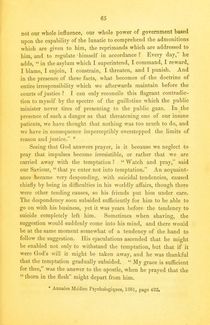 not our whole influence, our whole power of government based upon the capability of the lunatic to comprehend the admonitions which are given to him, the reprimands which are addressed to him, and to regulate himself in accordance? Every day, he adds,  in the asylum which I superintend, I command, I reward, I blame, I enjoin, I constrain, I threaten, and I punish. And in the presence of these facts, what becomes of the doctrine of entire irresponsibility which we afterwards maintain before the courts of justice ? I can only reconcile this flagrant contradic- tion to myself by the spectre of the guillotine which the public minister never tires of presenting to the public gaze. In the presence of such a danger as that threatening one of our insane patients, we have thought that nothing was too much to do, and we have in consequence imperceptibly overstepped the limits of reason and justice. * Seeing that God answers prayer, is it because we neglect to pray that impulses become irresistible, or rather that we are carried away with the temptation ?  Watch and pray, said our Saviour,  that ye enter not into temptation. An acquaint- ance became very desponding, with suicidal tendencies, caused chiefly by being in difficulties in his worldly affairs, though there were other tending causes, so his friends put him under care. The despondency soon subsided sufficiently for him to be able to go on with his business, yet it was years before the tendency to suicide completely left him. Sometimes when shaving, the suggestion would suddenly come into his mind, and there would be at the same moment somewhat of a tendency of the hand to follow the suggestion. His ejaculations ascended that he might be enabled not only to withstand the temptation, but that if it were God's will it might be taken away, and he was thankful that the temptation gradually subsided.  My grace is sufficient for thee, was the answer to the apostle, when he prayed that the  thorn in the flesh might depart from him. • Annales Medico Psychologiques, 1861, page 422.