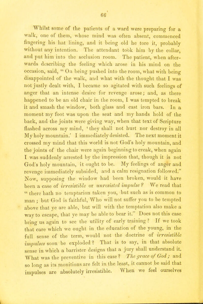 Whilst some of the patients of a ward were preparing for a walk, one of them, whose mind was often absent, commenced fingering his hat lining, and it being old he tore it, probably without any intention. Tbe attendant took him by the collar, and put him into the seclusion room. The patient, when after- wards describing the feeling which arose in his mind on the occasion, said,  On being pushed into the room, what with being disappointed of the walk, and what with the thought that I was not justly dealt with, I became so agitated with such feelings of anger that an intense desire for revenge arose; and, as there happened to be an old chair in the room, I was tempted to break it and smash the window, both glass and cast iron bars. In a moment my foot was upon the seat and my hands hold of the back, and the joints were giving way, when that text of Scripture flashed across my mind, ' they shall not hurt nor destroy in all My holy mountain.' I immediately desisted. The next moment it crossed my mind that this world is not God's holy mountain, and the joints of the chair were again beginning to creak, when again I was suddenly arrested by the impression that, though it is not God's holy mountain, it ought to be. My feelings of anger and revenge immediately subsided, and a calm resignation followed. Now, supposing the window had been broken, would it have been a case of irresistible or unresisted impulse ? We read that  there hath no temptarion taken you, but such as is common to man ; but God is faithful, Who will not suffer you to be tempted above that ye are able, but will with the temptation also make a way to escape, that ye may be able to bear it. Does not this case bring us again to see the utility of early training ? If we took that care which we ought in the education of the young, in the full sense of the term, would not the doctrine of irresistible impulses soon be exploded? That is to say, in that absolute sense in w hich a barrister designs that a jury shall understand it. What was the preventive in this case? The grace of God; and so long as its monitions are felt in the least, it cannot be said that impulses are absolutely irresistible. When we feel ourselves