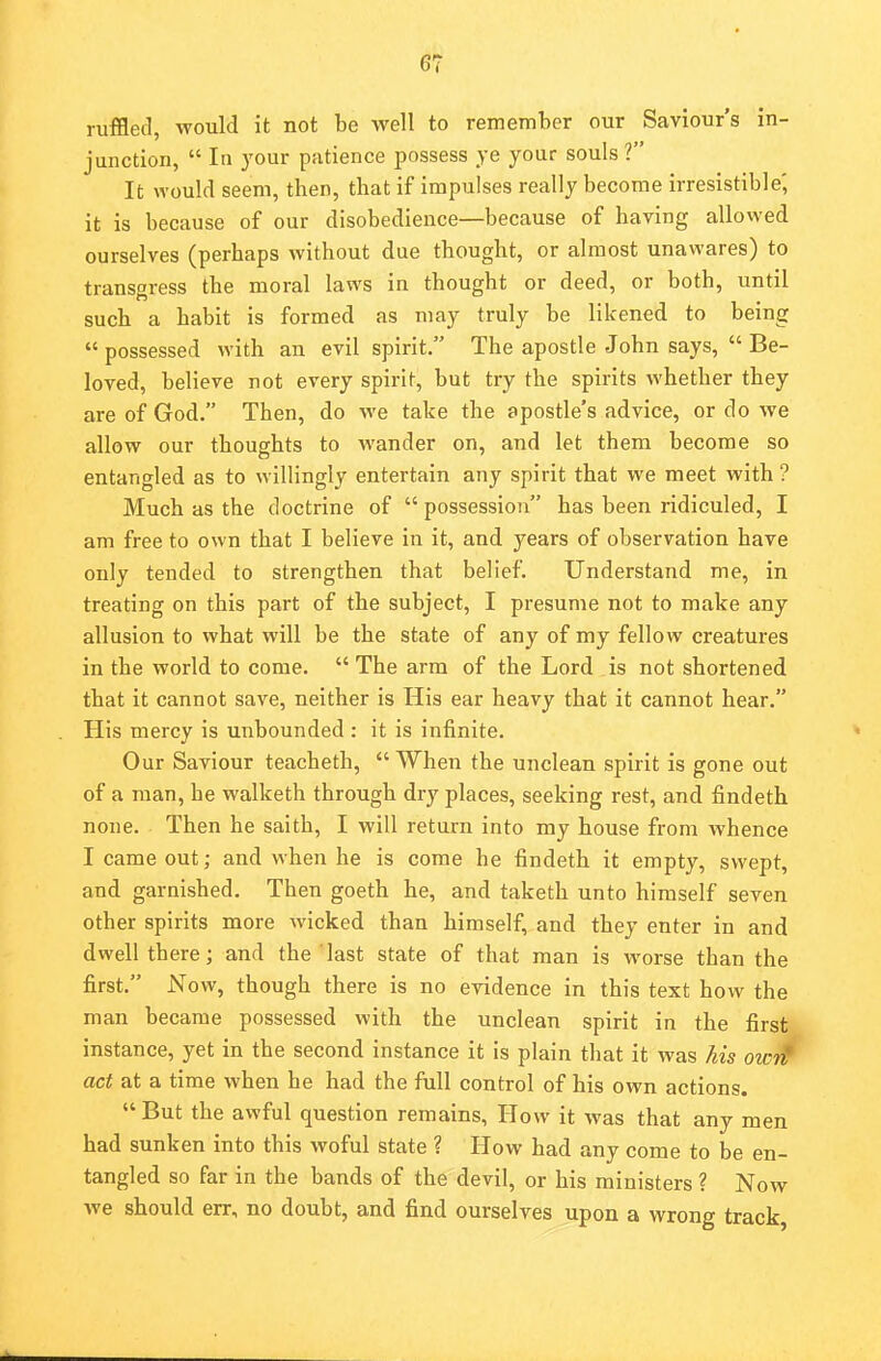 ruffled, would it not be well to remember our Saviour's in- junction,  In your patience possess ye your souls V It would seem, then, that if impulses really become irresistible', it is because of our disobedience—because of having allowed ourselves (perhaps without due thought, or almost unawares) to transgress the moral laws in thought or deed, or both, until such a habit is formed as may truly be likened to being possessed with an evil spirit. The apostle John says,  Be- loved, believe not every spirit, but try the spirits whether they are of God. Then, do we take the apostle's advice, or do we allow our thoughts to wander on, and let them become so entangled as to willingly entertain any spirit that we meet with ? Much as the doctrine of  possession has been ridiculed, I am free to own that I believe in it, and years of observation have only tended to strengthen that belief. Understand me, in treating on this part of the subject, I presume not to make any allusion to what will be the state of any of my fellow creatures in the world to come.  The arm of the Lord is not shortened that it cannot save, neither is His ear heavy that it cannot hear. His mercy is unbounded: it is infinite. Our Saviour teacheth, When the unclean spirit is gone out of a man, be walketh through dry places, seeking rest, and findeth none. Then he saith, I will return into my house from whence I came out; and when he is come he findeth it empty, swept, and garnished. Then goeth he, and taketh unto himself seven other spirits more wicked than himself, and they enter in and dwell there; and the ' last state of that man is worse than the first. Now, though there is no evidence in this text how the man became possessed with the unclean spirit in the first instance, yet in the second instance it is plain that it was his oiM act at a time when he had the full control of his own actions. But the awful question remains, How it was that any men had sunken into this woful state ? How had any come to be en- tangled so far in the bands of the devil, or his ministers ? Now Ave should err, no doubt, and find ourselves upon a wrong track,