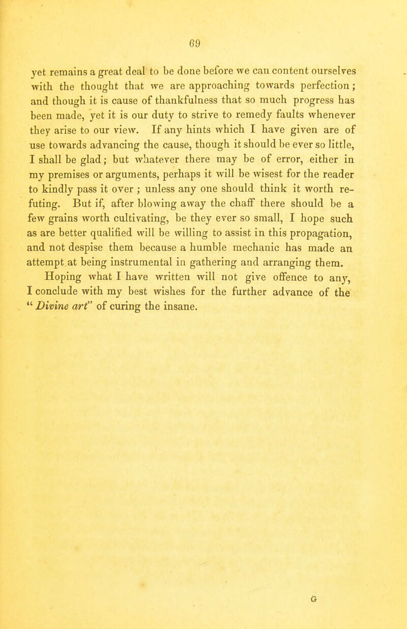 yet remains a great deal to be done before we can content ourselves with the thought that we are approaching towards perfection; and though it is cause of thankfulness that so much progress has been made, yet it is our duty to strive to remedy faults whenever they arise to our view. If any hints which I have given are of use towards advancing the cause, though it should be ever so little, I shall be glad; but whatever there may be of error, either in my premises or arguments, perhaps it will be wisest for the reader to kindly pass it over ; unless any one should think it worth re- futing. But if, after blowing away the chaff there should be a few grains worth cultivating, be they ever so small, I hope such as are better qualified will be willing to assist in this propagation, and not despise them because a humble mechanic has made an attempt at being instrumental in gathering and arranging them. Hoping what I have written will not give offence to an}r, I conclude with my best wishes for the further advance of the  Divine art of curing the insane. G