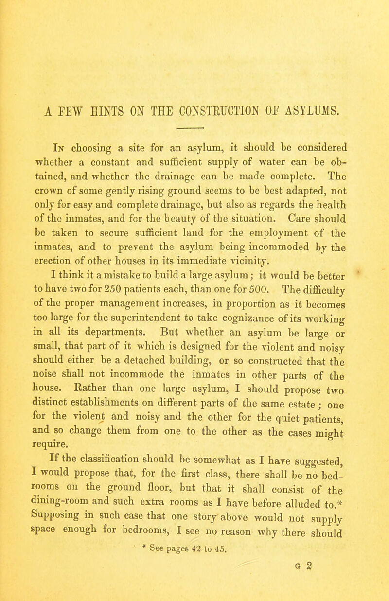 A FEW HINTS ON THE CONSTRUCTION OF ASYLUMS. In choosing a site for an asylum, it should be considered whether a constant and sufficient supply of water can be ob- tained, and whether the drainage can be made complete. The crown of some gently rising ground seems to be best adapted, not only for easy and complete drainage, but also as regards the health of the inmates, and for the beauty of the situation. Care should be taken to secure sufficient land for the employment of the inmates, and to prevent the asylum being incommoded by the erection of other houses in its immediate vicinity. I think it a mistake to build a large asylum; it would be better to have two for 250 patients each, than one for 500. The difficulty of the proper management increases, in proportion as it becomes too large for the superintendent to take cognizance of its working in all its departments. But whether an asylum be large or small, that part of it which is designed for the violent and noisy should either be a detached building, or so constructed that the noise shall not incommode the inmates in other parts of the house. Rather than one large asylum, I should propose two distinct establishments on different parts of the same estate ; one for the violent and noisy and the other for the quiet patients, and so change them from one to the other as the cases might require. If the classification should be somewhat as I have suggested, I would propose that, for the first class, there shall be no bed- rooms on the ground floor, but that it shall consist of the dining-room and such extra rooms as I have before alluded to.* Supposing in such case that one story above would not supply space enough for bedrooms, I see no reason why there should * See pages 42 to 45. G 2