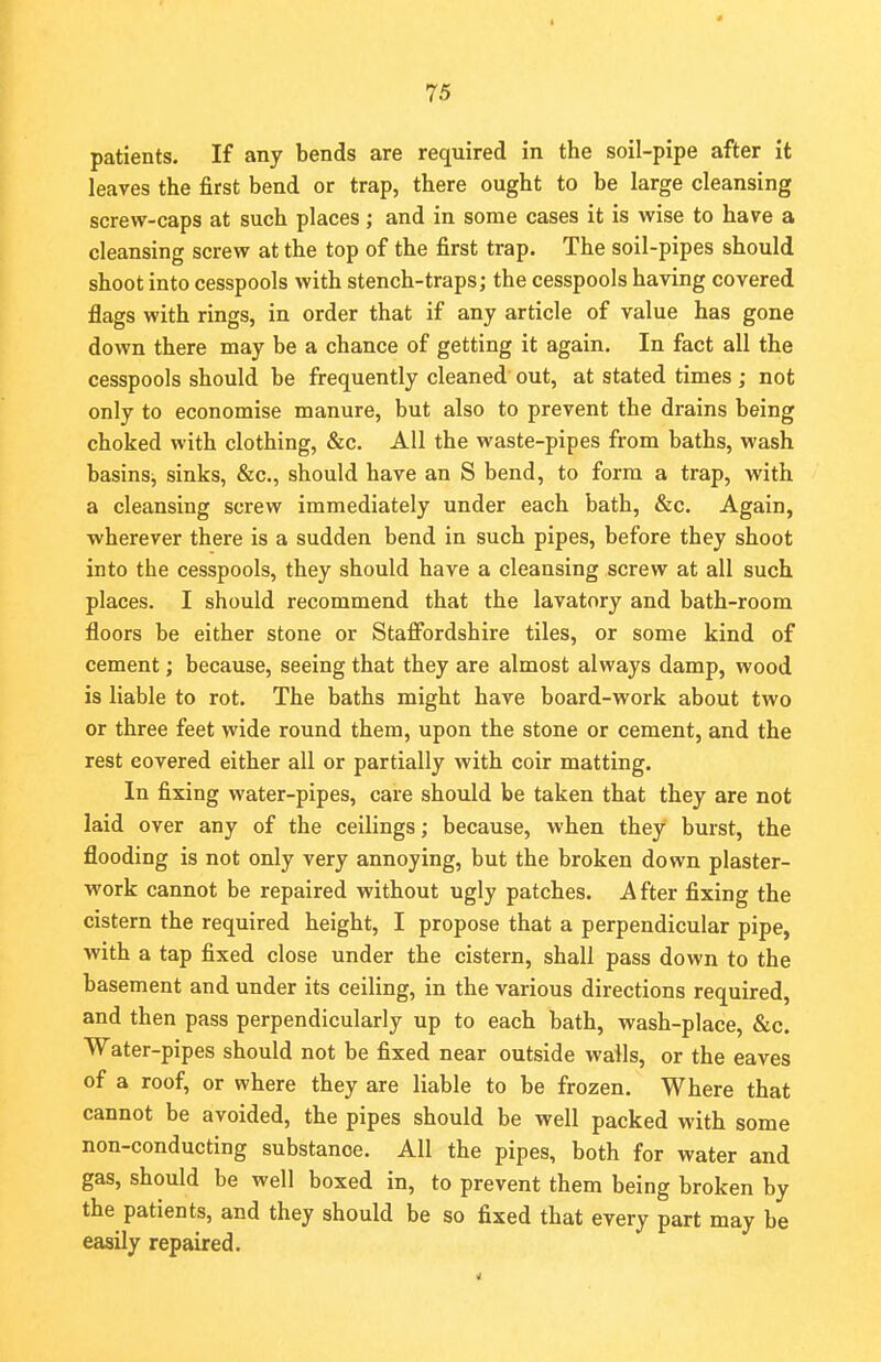 patients. If any bends are required in the soil-pipe after it leaves the first bend or trap, there ought to be large cleansing screw-caps at such places; and in some cases it is wise to have a cleansing screw at the top of the first trap. The soil-pipes should shoot into cesspools with stench-traps; the cesspools having covered flags with rings, in order that if any article of value has gone down there may be a chance of getting it again. In fact all the cesspools should be frequently cleaned out, at stated times ; not only to economise manure, but also to prevent the drains being choked with clothing, &c. All the waste-pipes from baths, wash basins, sinks, &c, should have an S bend, to form a trap, with a cleansing screw immediately under each bath, &c. Again, wherever there is a sudden bend in such pipes, before they shoot into the cesspools, they should have a cleansing screw at all such places. I should recommend that the lavatory and bath-room floors be either stone or Staffordshire tiles, or some kind of cement; because, seeing that they are almost always damp, wood is liable to rot. The baths might have board-work about two or three feet wide round them, upon the stone or cement, and the rest covered either all or partially with coir matting. In fixing water-pipes, care should be taken that they are not laid over any of the ceilings; because, when they burst, the flooding is not only very annoying, but the broken down plaster- work cannot be repaired without ugly patches. After fixing the cistern the required height, I propose that a perpendicular pipe, with a tap fixed close under the cistern, shall pass down to the basement and under its ceiling, in the various directions required, and then pass perpendicularly up to each bath, wash-place, &c. Water-pipes should not be fixed near outside walls, or the eaves of a roof, or where they are liable to be frozen. Where that cannot be avoided, the pipes should be well packed with some non-conducting substanoe. All the pipes, both for water and gas, should be well boxed in, to prevent them being broken by the patients, and they should be so fixed that every part may be easily repaired.