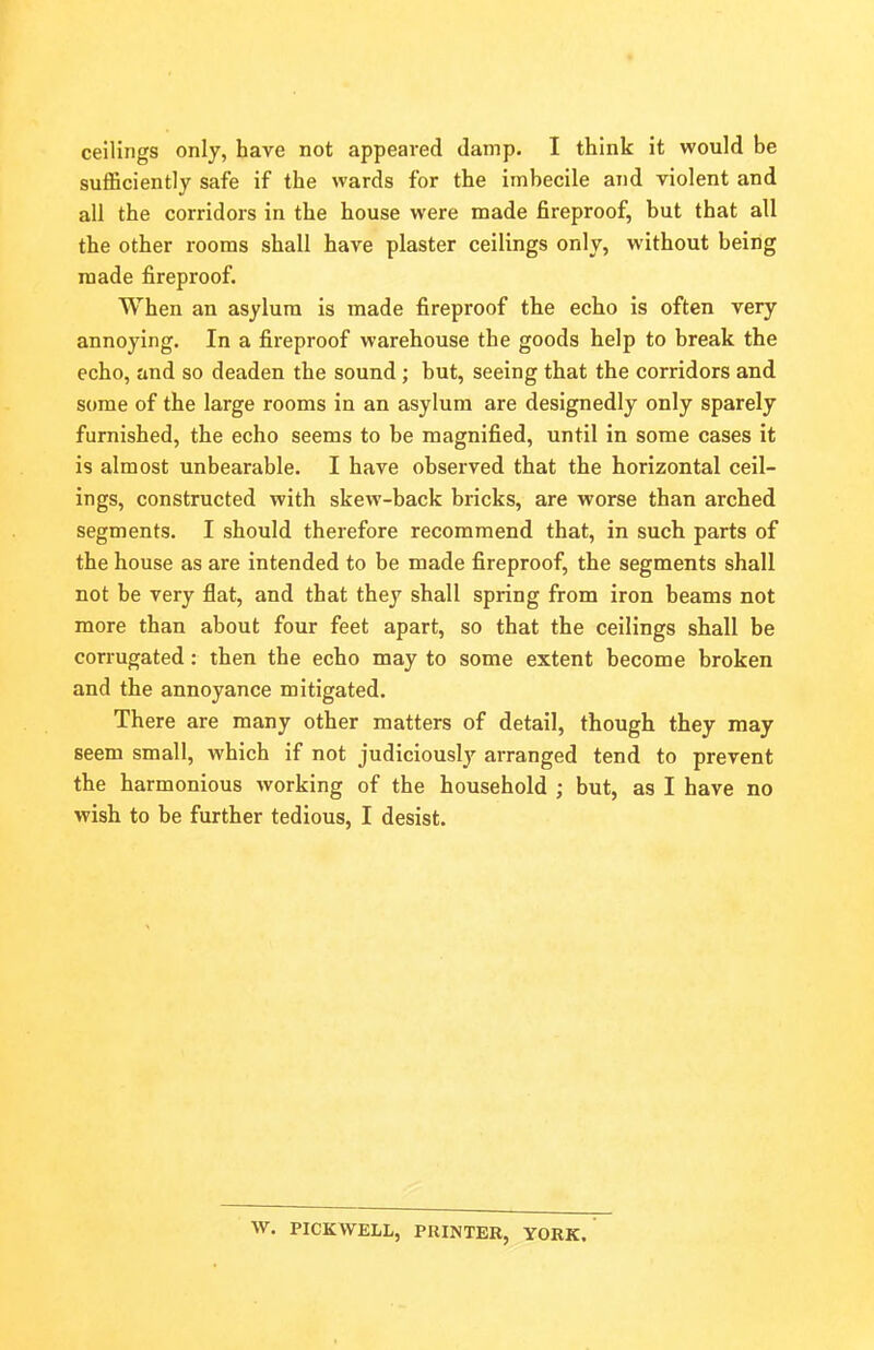 ceilings only, have not appeared damp. I think it would be sufficiently safe if the wards for the imbecile and violent and all the corridors in the house were made fireproof, but that all the other rooms shall have plaster ceilings only, without being made fireproof. When an asylum is made fireproof the echo is often very annoying. In a fireproof warehouse the goods help to break the echo, and so deaden the sound; but, seeing that the corridors and some of the large rooms in an asylum are designedly only sparely furnished, the echo seems to be magnified, until in some cases it is almost unbearable. I have observed that the horizontal ceil- ings, constructed with skew-back bricks, are worse than arched segments. I should therefore recommend that, in such parts of the house as are intended to be made fireproof, the segments shall not be very flat, and that they shall spring from iron beams not more than about four feet apart, so that the ceilings shall be corrugated: then the echo may to some extent become broken and the annoyance mitigated. There are many other matters of detail, though they may seem small, which if not judiciously arranged tend to prevent the harmonious working of the household ; but, as I have no wish to be further tedious, I desist. W. PICKWELL, PRINTER, YORK.
