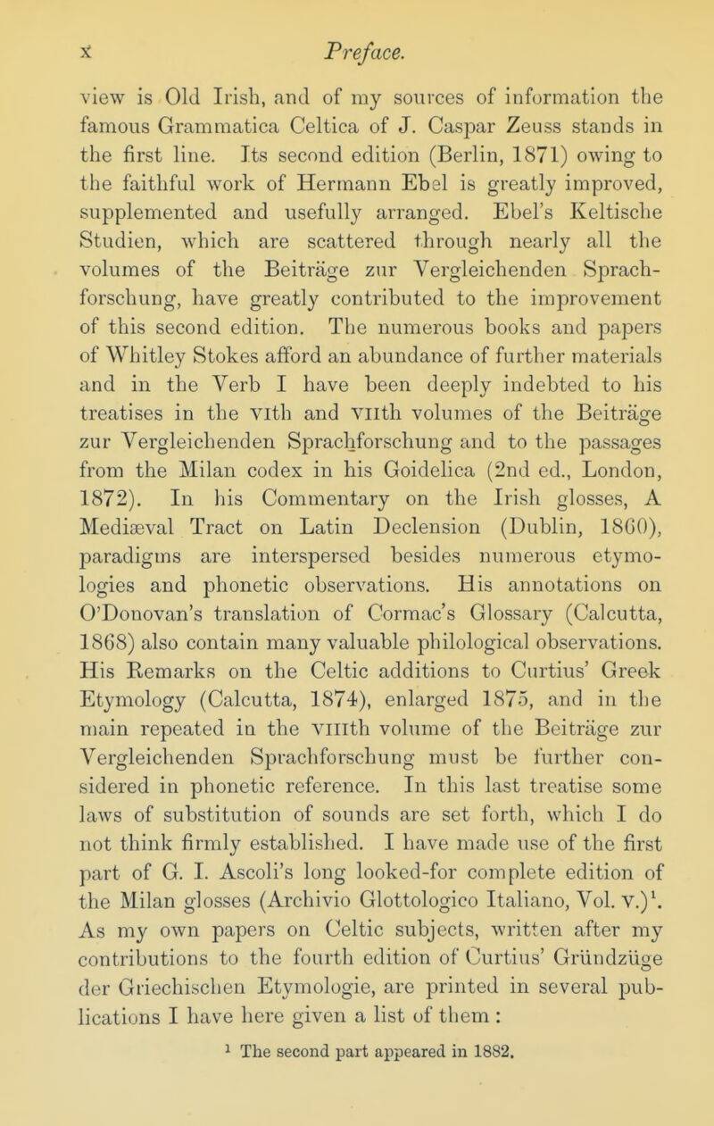 view is Old Irish, and of my sources of information the famous Grammatica Celtica of J. Caspar Zeuss stands in the first line. Its second edition (Berlin, 1871) owing to the faithful work of Hermann Ebal is greatly improved, supplemented and usefully arranged. Ebel's Keltische Studien, which are scattered through nearly all the volumes of the Beitrage zur Vergleichenden Sprach- forschung, have greatly contributed to the improvement of this second edition. The numerous books and papers of Whitley Stokes afford an abundance of further materials and in the Verb I have been deeply indebted to his treatises in the vith and viith volumes of the Beitrage zur Vergleichenden Sprachforschung and to the passages from the Milan codex in his Goidelica (2nd ed., London, 1872). In his Commentary on the Irish glosses, A Mediaeval Tract on Latin Declension (Dublin, 18G0), paradigms are interspersed besides numerous etymo- logies and phonetic observations. His annotations on O'Donovan's translation of Cormac's Glossary (Calcutta, 1868) also contain many valuable philological observations. His Remarks on the Celtic additions to Curtius' Greek Etymology (Calcutta, 1874), enlarged 1875, and in the main repeated in the viiith volume of the Beitrage zur Vergleichenden Sprachforschung must be further con- sidered in phonetic reference. In this last treatise some laws of substitution of sounds are set forth, which I do not think firmly established. I have made use of the first part of G. I. Ascoli's long looked-for complete edition of the Milan glosses (Archivio Glottologico Italiano, Vol. v.)\ As my own papers on Celtic subjects, written after my contributions to the fourth edition of Curtius' Griindziige der Griechischen Etymologie, are printed in several pub- lications I have here given a list of them : 1 The second part appeared in 1882.