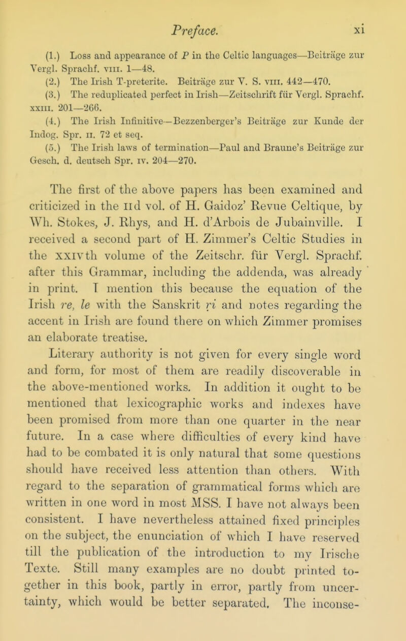 (1.) Loss and appearance of P in the Celtic languages—Beitrage zur Yergl. Spracbf. viii. 1—48. (2.) The Irish T-preterite. Beitrage zur V. S. viii, 442—470. (3.) The reduplicated perfect in Irish—Zeitschrift fiir Vergl. Sprachf. XXIII. 201—266. (4.) The Irish Infinitive—Bezzenberger's Beitrage zur Kunde der Indog. Spr. ii. 72 et seq. (o.) The Irish laws of termination—Paul and Braune's Beitrage zur Gesch. d. deutsch Spr. iv. 204—270. The first of the above papers has been examined and criticized in the IId vol. of H. Gaidoz' Revne Celtique, by Wh. Stokes, J. Rhys, and H. d'Arbois de Jubainville. I received a second part of H. Zimmer's Celtic Studies in the XXIVth volume of the Zeitschr. fiir Vergl. Sprachf. after this Grammar, including the addenda, was already in print. T mention this because the equation of the Irish re, le with tlie Sanskrit ri and notes reg'ardino' the accent in Irish are found there on which Zimmer promises an elaborate treatise. Literary authority is not given for every single word and form, for most of them are readily discoverable in the above-mentioned works. In addition it ought to be mentioned that lexicographic works and indexes have been promised from more tlian one quarter in the near future. In a case where difficulties of every kind have had to be combated it is only natural that some questions should have received less attention than others. With regard to the separation of gi'ammatical forms which are written in one word in most MSS. I have not always been consistent. I have nevertheless attained fixed principles on the subject, the enunciation of which I have reserved till the publication of the introduction to my Irische Texte. Still many examples are no doubt printed to- gether in this book, partly in error, partly from uncer- tainty, which would be better separated. The inconse-