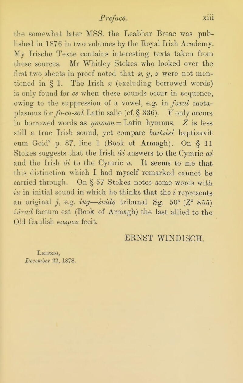 the somewliat later MSS. the Leabhar Breac was pub- lished in 1876 in two volumes by the Royal Irish Academy. My Irische Texte contains interesting texts taken from these sources, Mr Whitley Stokes who looked over the first two sheets in proof noted that x, y, z were not men- tioned in § 1. The Irish x (excluding borrowed words) is only found for cs when these sounds occur in sequence, owing to the suppression of a vowel, e.g. in foxal meta- plasmus for fo-co-sal Latin salio (cf § 336). Fonly occurs in borrowed words as ymmon = Latin hymnus. Z is less still a true Irish sound, yet compare haitzisi baptizavit eum Goid^ p. 87, line 1 (Book of Armagh). On § 11 Stokes suggests that the Irish di answers to the Cymric ai and the Irish 6i to the Cymric u. It seems to me that this distinction which I had myself remarked cannot be carried through. On § 57 Stokes notes some words with ill in initial sound in which he thinks that the i represents an original j, e.g. iug—suide tribunal Sg. 50* (Z^ 855) iurad factum est (Book of Armagh) the last allied to the Old Gaulish eicopov fecit. ERNST WINDISCH. Leipzig, December 22, 1878.