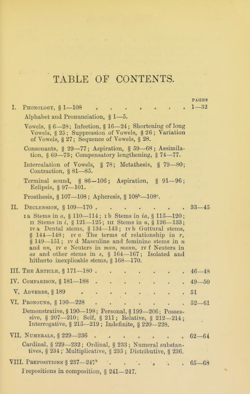 TABLE OF CONTENTS. PAGE3 I. Phonology, § 1—108 1—32 Alphabet and Pronunciation, § 1—5. Vowels, § 6—28; Infection, § 16—24; Shortening of long Vowels, § 25 ; Suppression of Vowels, § 26 ; Variation of Vowels, § 27; Sequence of Vowels, § 28. Consonants, § 29—77; Aspiration, § 59—68 ; Assimila- tion, § 69—73; Compensatory lengthening, § 74—77. Intercalation of Vowels, § 78; Metathesis, § 79—80; Contraction, § 81—85. Terminal sound, § 86—106; Aspiration, § 91—96; Eclipsis, § 97—101. Prosthesis, § 107—108 ; Apheresis, § 108''—108^ II. Declension, § 109—170 83—45 I a Stems in a, § 110—114; ib Stems in ia, § 115—120; 11 Stems in i, § 121—125; iii Stems in m, § 126—133; IV a Dental stems, § 134—143; ivb Guttural stems, § 144—148; IV c The terms of relationship in r, § 149—151; IV d Masculine and feminine stems in n and im, iv e Neuters in man, viann, iv f Neuters in as and other stems in s, § 164—167; Isolated and hitherto inexplicable stems, § 168—170, III. The Abticle, § 171—180 46—48 IV. CoMPABisoN, § 181—188 49—50 V. Adverbs, § 189 51 VI. Pronouns, § 190—228 52—61 Demonstrative, § 190—198; Personal, § 199—206; Posses- sive, § 207—210; Self, § 211; Relative, § 212—214; Interrogative, § 215—219 ; Indefinite, § 220—228. VII. Numerals, § 229—236 G2—64 Cardinal, § 229—232; Ordinal, § 233 ; Numeral substan- tives, § 234 ; Multiplicative, § 235 ; Distributive, § 236. VIII. Prepositions § 237—247'' . . . , . . 65—68