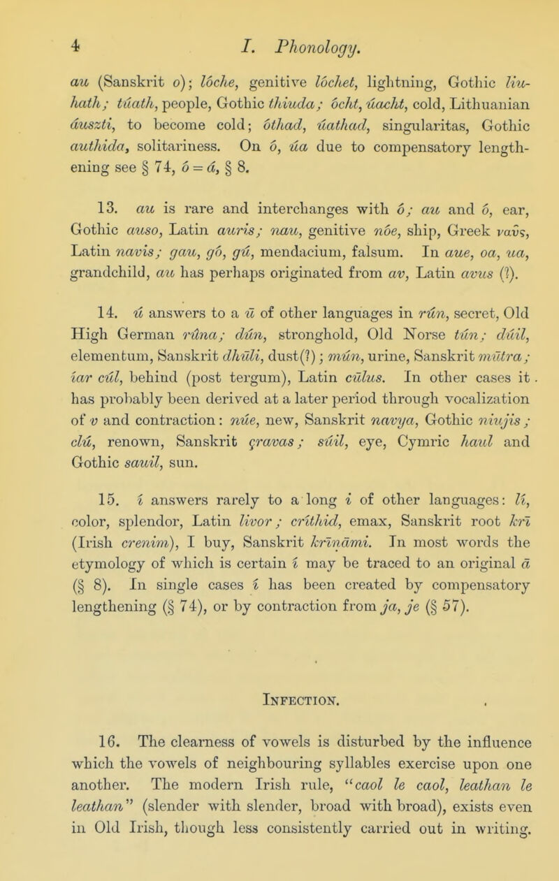 au (Sanskrit o); locJie, genitive lucltet, lightning, Gothic Ivx- hatli; tdath, people, Gothic thiuda; ocht, uacht, cold, Lithuanian ditszti, to become cold; othad, ilathad, singiihxritas, Gothic authida, solitariness. On 6, ua due to compensatory length- ening see § 74, 6 = a, § 8. 13. au is rare and interchanges with 6; au and 6, ear, Gothic aiiso, Latin auris; nau, genitive noe, ship, Greek vavs, Latin navis; gau, go, gu, mendacium, falsum. In aue, oa, ua, grandchild, aic has perhaps originated from av, Latin avus (I). 14. It answers to a il of other languages in rit?i, secret, Old High German rUna; dun, stronghold. Old Norse tun; duil, elemenfcum, Sanskrit dhuli, dust(?); mun, urine, Sanskrit mutra; tar cul, behind (post tergum), Latin cuius. In other cases it has probably been derived at a later period through vocalization of V and contraction : nue, new, Sanskrit navya, Gothic niujis ; clu, renown, Sanskrit gravas; suil, eye, Cymi^ic haul and Gothic sauil, sun. 15. i answers rarely to a long i of other languages: li, color, splendor, Latin livor; crUhid, emax, Sanskrit root ki'i, (Irish crenim), I buy, Sanskrit krlndmi. In most words the etymology of which is certain i may be traced to an original d (§ 8). In single cases i has been created by compensatory lengthening (§ 74), or by contraction ivomja,je (§ 57). Infection. 16. The clearness of vowels is disturbed by the influence which the vowels of neighbouring syllables exercise upon one another. The modern Irish rule, caol le caol, leathan le leathan (slender with slender, broad with broad), exists even in Old Irish, though less consistently carried out in writing.