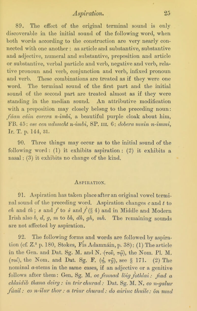 89. The effect of the original terminal sound is only- discoverable in the initial sound of the following word, when both words according to the construction ai-e very nearly con- nected with one another : as article and substantive, substantive and adjective, numeral and substantive, preposition and article or substantive, verbal particle and verb, negative and verb, rela- tive pronoun and verb, conjunction and verb, infixed pronoun and verb. These combinations are treated as if they were one woi'd. The terminal sound of the first part and the initial sound of the second part are treated almost as if they were standing in the median sound. An attributive modification with a preposition may closely belong to the preceding noun: fdan cdin corcra n-imbi, a beautiful purple cloak about him, FB, 45: ose cen iidnucht n-imbi, SP. iii. 6: dohera muin n-immi, Ir. T. p. U4, 31. 90. Three things may occur as to the initial sound of the following word: (1) it exhibits aspiration: (2) it exhibits a nasal: (3) it exhibits no change of the kind. Aspiration. 91. Aspiration has taken place after an original vowel termi- nal sound of the preceding word. Aspiration changes c and t to ch and th; s and / to s and/ (§ 4) and in Middle and Modern Irish also b, d, g, m to bh, dh, gh, mh. The remaining sounds are not affected by aspiration. 92. The following forms and words are folloAved by aspira- tion (cf. Z.2 p. 180, Stokes, Fis Adamn.'iin, p. 38): (1) The article in the Gen. and Dat. Sg. M. and N. (tov, tw), the Nom. PI. M. (toi), the Norn, and Dat. Sg. F. rf/), see § 171. (2) The nominal a-stems in the same cases, if an adjective or a genitive follows after them: Gen. Sg. M. oc fennad loig fothlai: fiad a chlaidib thana deirg: in trir churad: Dat. Sg. M. N. co n-galur fdail: co n-ilur tlior: a triur churad: do airiuc thuile: on mud