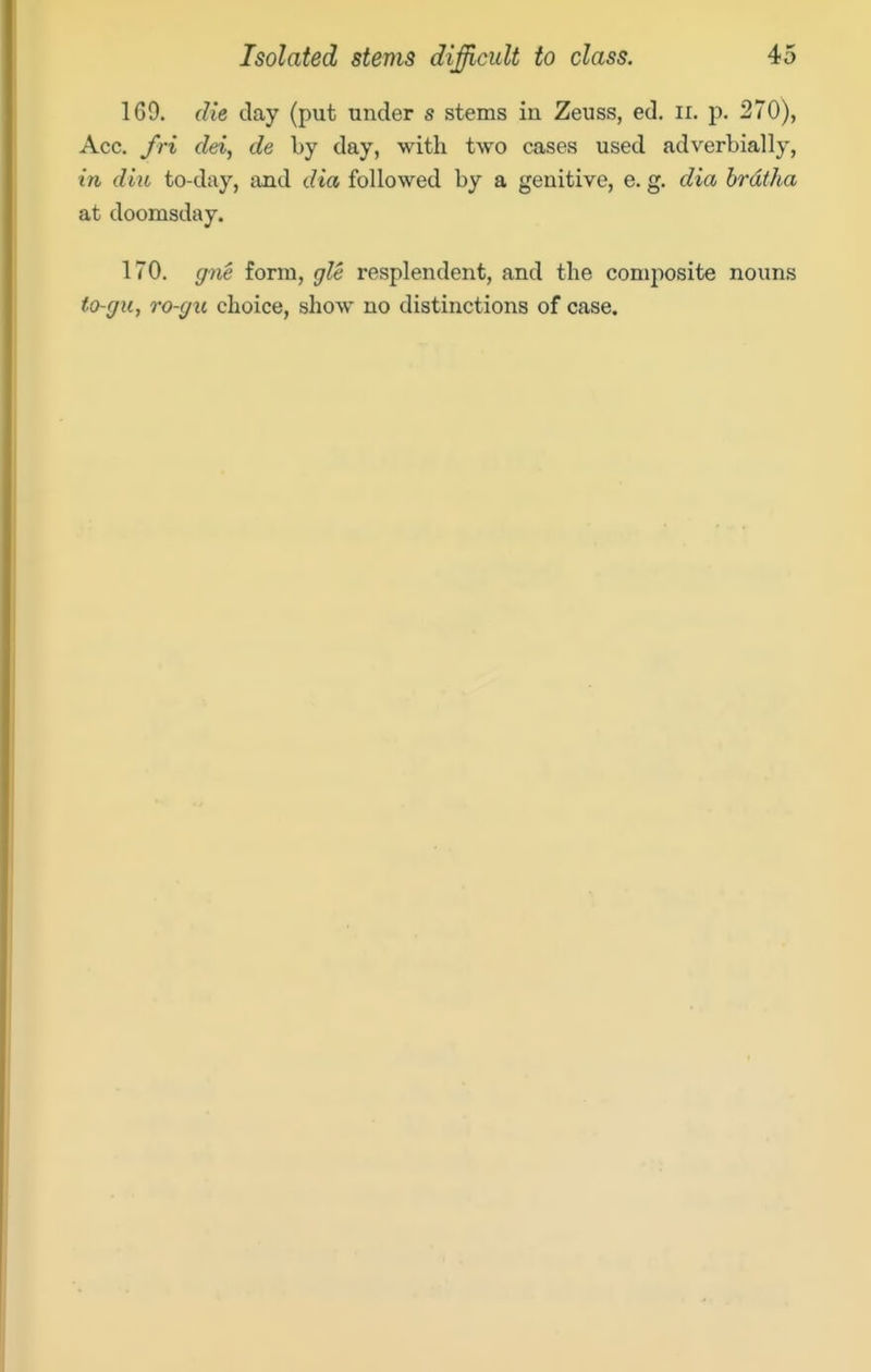 169. die day (put under s stems in Zeuss, ed. ii. p. 270), Acc. /ri dei, de by day, with two cases used adverbially, in dill to-day, and dia followed by a genitive, e. g. dia brdfha at doomsday. 170. gne form, gle resplendent, and the composite nouns to-gu, To-gu choice, show no distinctions of case.